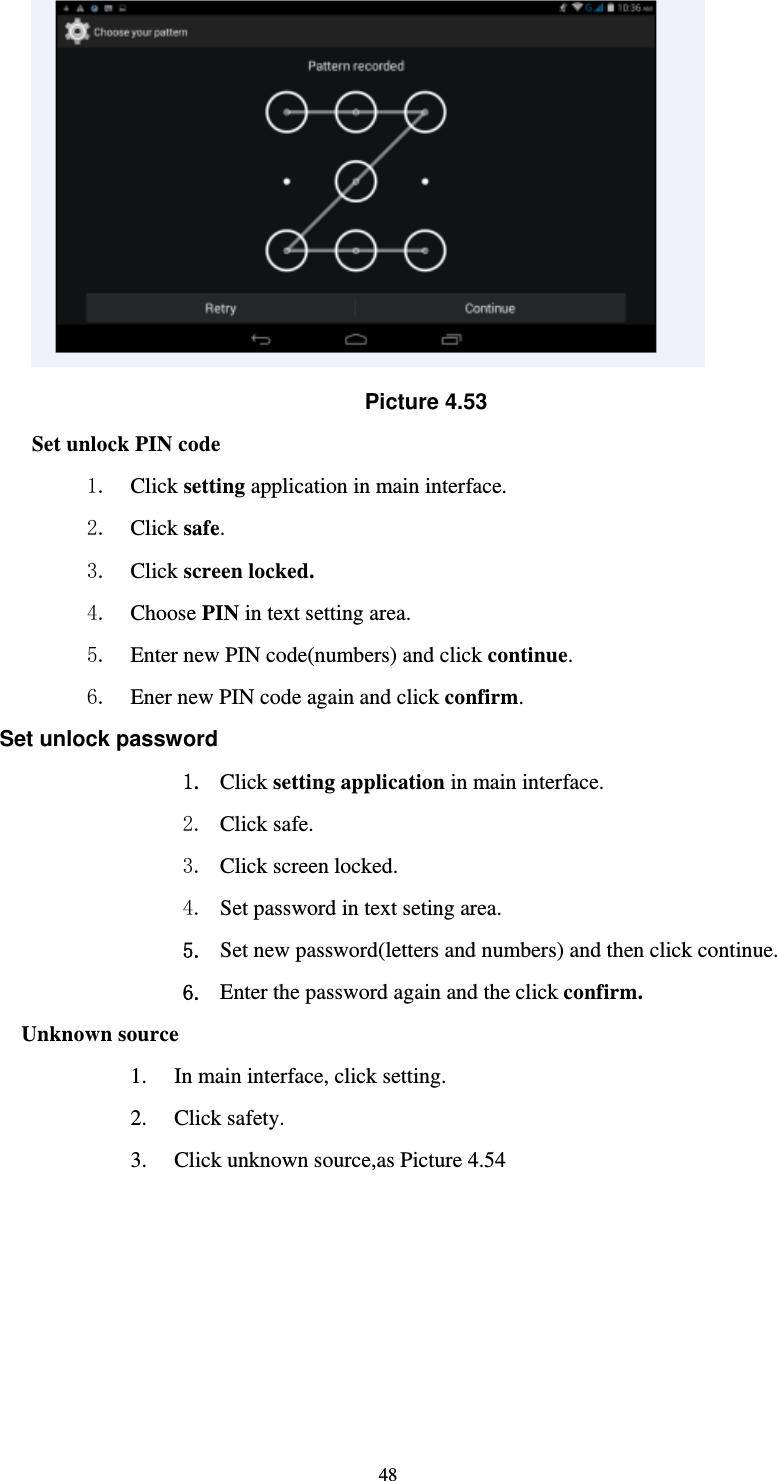     48 Picture 4.53 Set unlock PIN code 1. Click setting application in main interface. 2. Click safe. 3. Click screen locked. 4. Choose PIN in text setting area.   5. Enter new PIN code(numbers) and click continue. 6. Ener new PIN code again and click confirm. Set unlock password 1. Click setting application in main interface.   2. Click safe. 3. Click screen locked. 4. Set password in text seting area. 5. Set new password(letters and numbers) and then click continue. 6. Enter the password again and the click confirm. Unknown source 1. In main interface, click setting. 2. Click safety. 3. Click unknown source,as Picture 4.54 