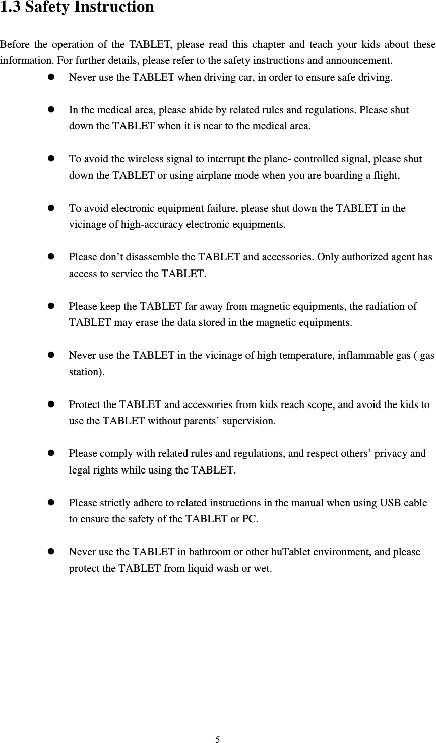     51.3 Safety Instruction     Before the operation of the TABLET, please read this chapter and teach your kids about these information. For further details, please refer to the safety instructions and announcement.  Never use the TABLET when driving car, in order to ensure safe driving.   In the medical area, please abide by related rules and regulations. Please shut down the TABLET when it is near to the medical area.   To avoid the wireless signal to interrupt the plane- controlled signal, please shut down the TABLET or using airplane mode when you are boarding a flight,     To avoid electronic equipment failure, please shut down the TABLET in the vicinage of high-accuracy electronic equipments.   Please don’t disassemble the TABLET and accessories. Only authorized agent has access to service the TABLET.   Please keep the TABLET far away from magnetic equipments, the radiation of TABLET may erase the data stored in the magnetic equipments.   Never use the TABLET in the vicinage of high temperature, inflammable gas ( gas station).    Protect the TABLET and accessories from kids reach scope, and avoid the kids to use the TABLET without parents’ supervision.   Please comply with related rules and regulations, and respect others’ privacy and legal rights while using the TABLET.   Please strictly adhere to related instructions in the manual when using USB cable to ensure the safety of the TABLET or PC.   Never use the TABLET in bathroom or other huTablet environment, and please protect the TABLET from liquid wash or wet.          