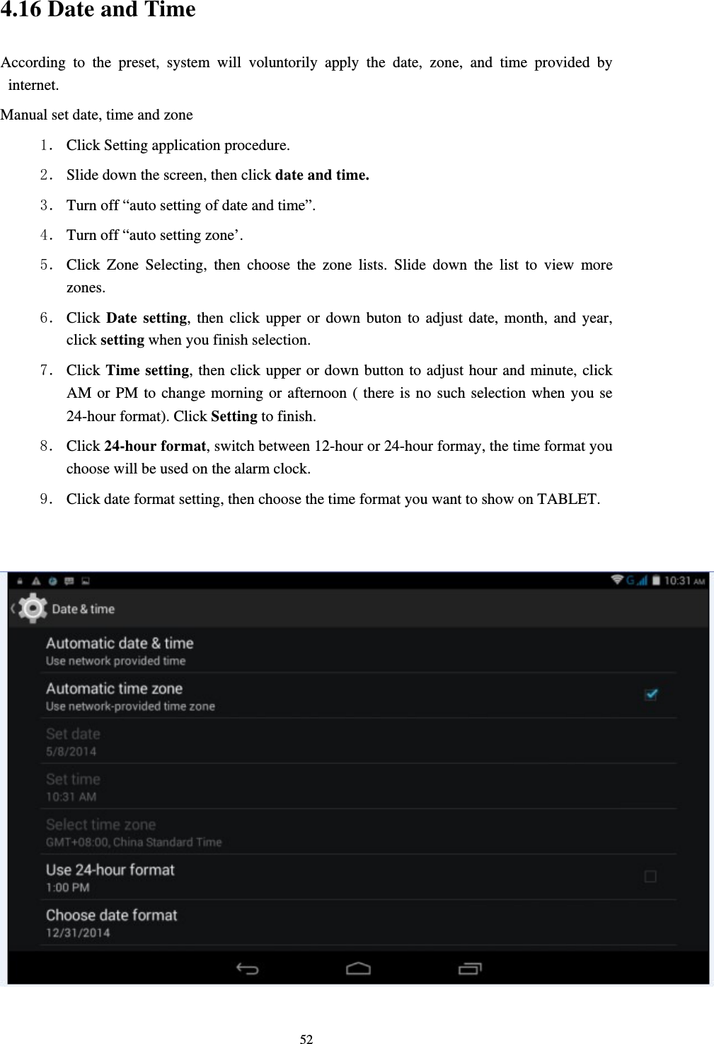     524.16 Date and Time According to the preset, system will voluntorily apply the date, zone, and time provided by internet. Manual set date, time and zone 1． Click Setting application procedure. 2． Slide down the screen, then click date and time. 3． Turn off “auto setting of date and time”. 4． Turn off “auto setting zone’. 5． Click Zone Selecting, then choose the zone lists. Slide down the list to view more zones. 6． Click Date setting, then click upper or down buton to adjust date, month, and year, click setting when you finish selection. 7． Click Time setting, then click upper or down button to adjust hour and minute, click AM or PM to change morning or afternoon ( there is no such selection when you se 24-hour format). Click Setting to finish. 8． Click 24-hour format, switch between 12-hour or 24-hour formay, the time format you choose will be used on the alarm clock. 9． Click date format setting, then choose the time format you want to show on TABLET.   