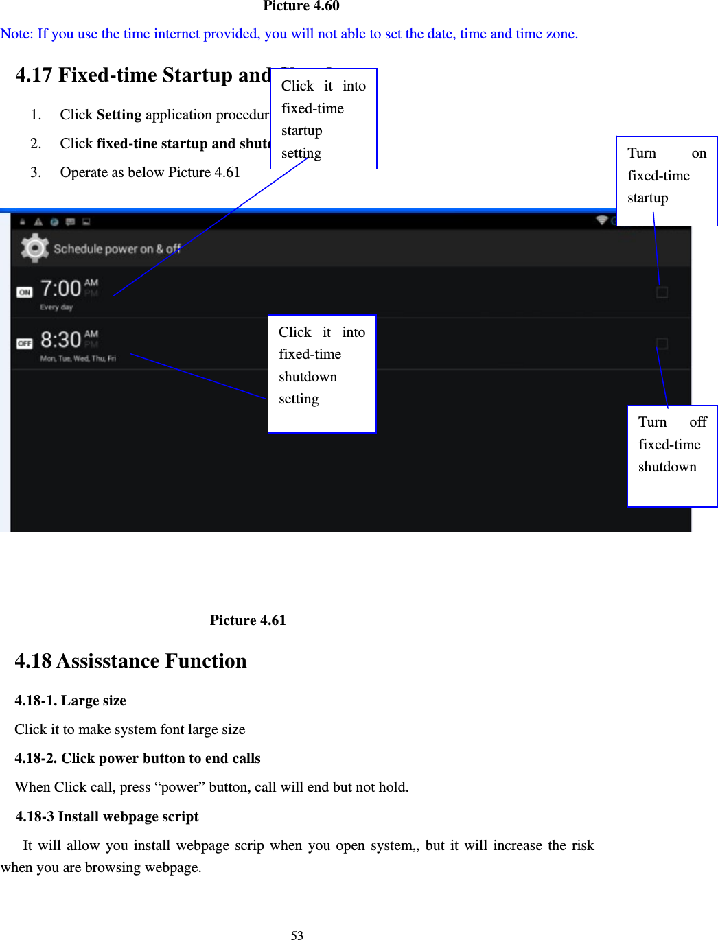     53                                      Picture 4.60   Note: If you use the time internet provided, you will not able to set the date, time and time zone. 4.17 Fixed-time Startup and Shutdown   1. Click Setting application procedure 2. Click fixed-tine startup and shutdown.   3. Operate as below Picture 4.61                                   Picture 4.61 4.18 Assisstance Function 4.18-1. Large size Click it to make system font large size 4.18-2. Click power button to end calls When Click call, press “power” button, call will end but not hold.     4.18-3 Install webpage script    It will allow you install webpage scrip when you open system,, but it will increase the risk when you are browsing webpage. Click it into fixed-time  startup setting Click it into fixed-time  shutdown setting Turn on fixed-time startup Turn off fixed-time shutdown 