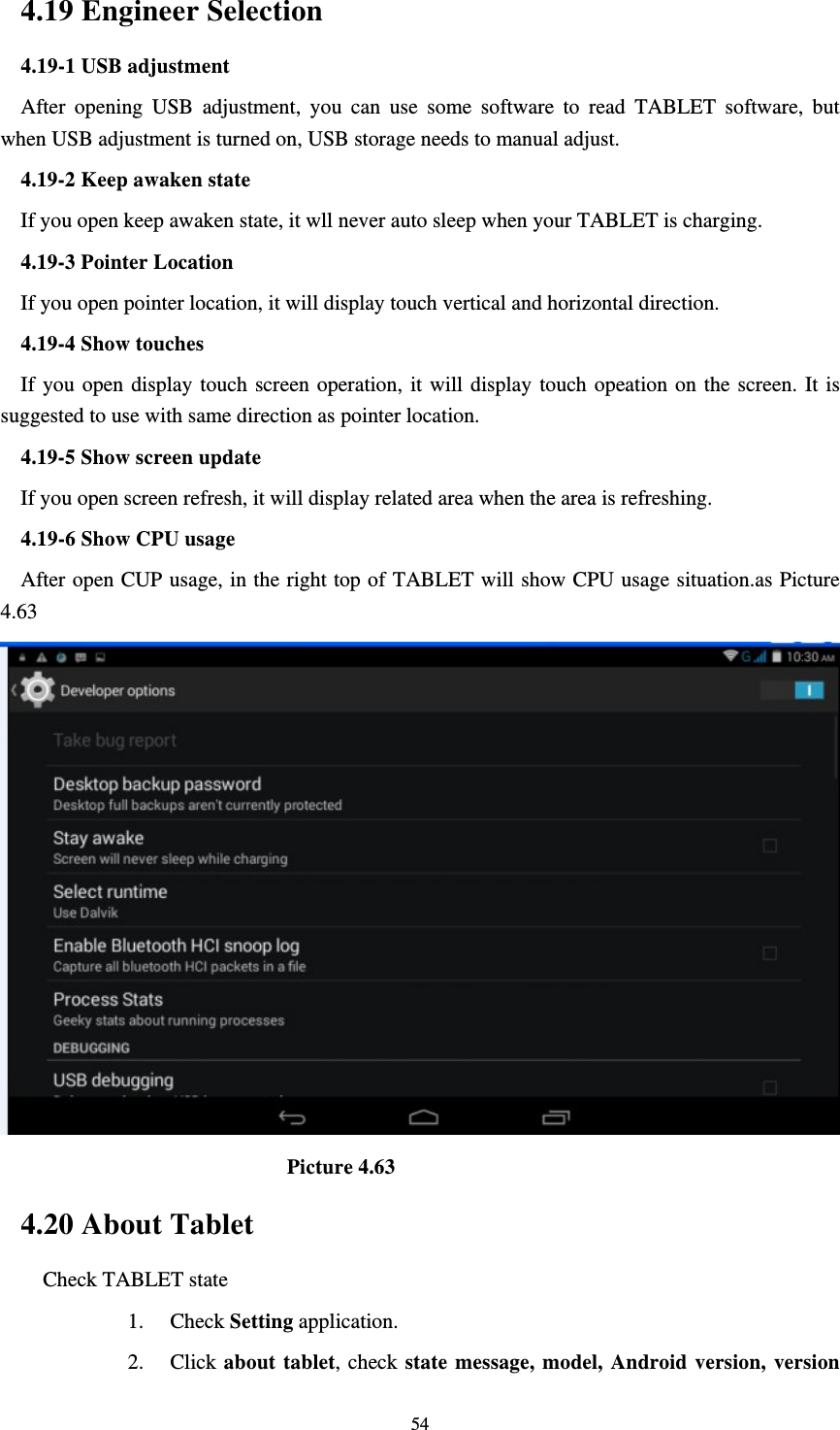     544.19 Engineer Selection 4.19-1 USB adjustment   After opening USB adjustment, you can use some software to read TABLET software, but when USB adjustment is turned on, USB storage needs to manual adjust. 4.19-2 Keep awaken state If you open keep awaken state, it wll never auto sleep when your TABLET is charging. 4.19-3 Pointer Location If you open pointer location, it will display touch vertical and horizontal direction. 4.19-4 Show touches If you open display touch screen operation, it will display touch opeation on the screen. It is suggested to use with same direction as pointer location. 4.19-5 Show screen update If you open screen refresh, it will display related area when the area is refreshing. 4.19-6 Show CPU usage After open CUP usage, in the right top of TABLET will show CPU usage situation.as Picture 4.63                             Picture 4.63 4.20 About Tablet Check TABLET state 1. Check Setting application. 2. Click about tablet, check state message, model, Android version, version 