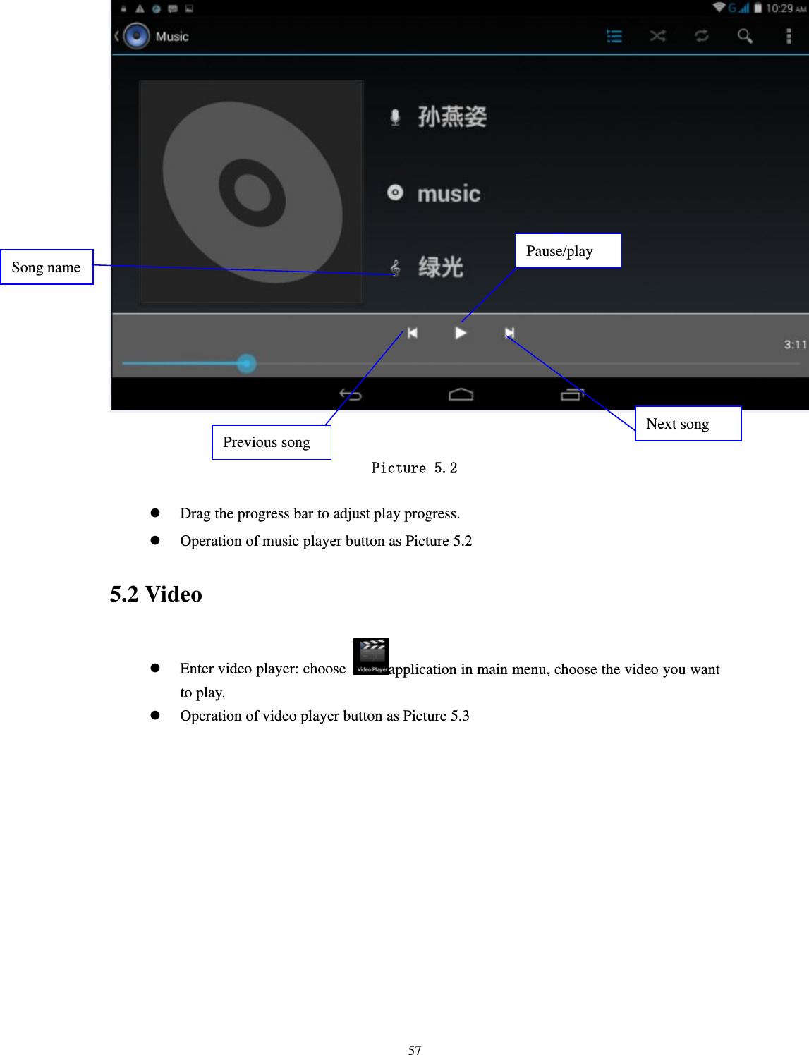     57  Picture 5.2   Drag the progress bar to adjust play progress.  Operation of music player button as Picture 5.2 5.2 Video  Enter video player: choose  application in main menu, choose the video you want to play.     Operation of video player button as Picture 5.3 Pause/play Next song Previous song Song name 