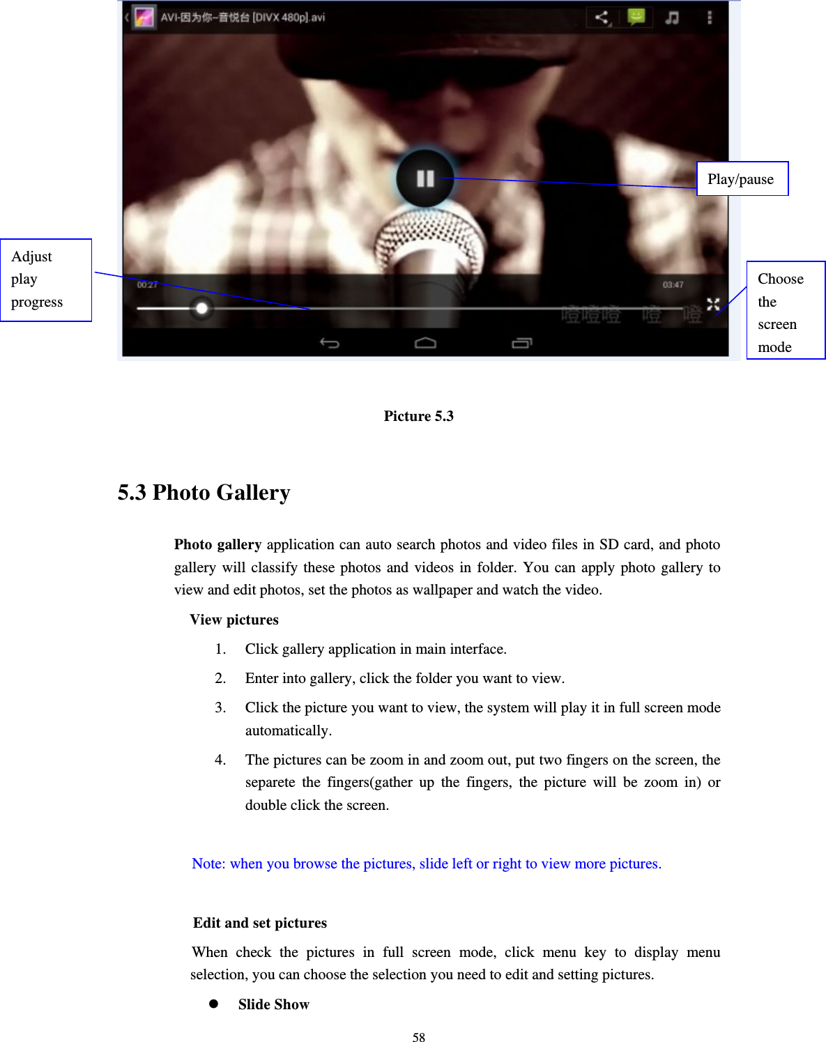     58  Picture 5.3  5.3 Photo Gallery Photo gallery application can auto search photos and video files in SD card, and photo gallery will classify these photos and videos in folder. You can apply photo gallery to view and edit photos, set the photos as wallpaper and watch the video. View pictures 1. Click gallery application in main interface. 2. Enter into gallery, click the folder you want to view. 3. Click the picture you want to view, the system will play it in full screen mode automatically.  4. The pictures can be zoom in and zoom out, put two fingers on the screen, the separete the fingers(gather up the fingers, the picture will be zoom in) or double click the screen.  Note: when you browse the pictures, slide left or right to view more pictures.          Edit and set pictures           When check the pictures in full screen mode, click menu key to display menu selection, you can choose the selection you need to edit and setting pictures.  Slide Show Choose the screen modeAdjust play progress Play/pause 