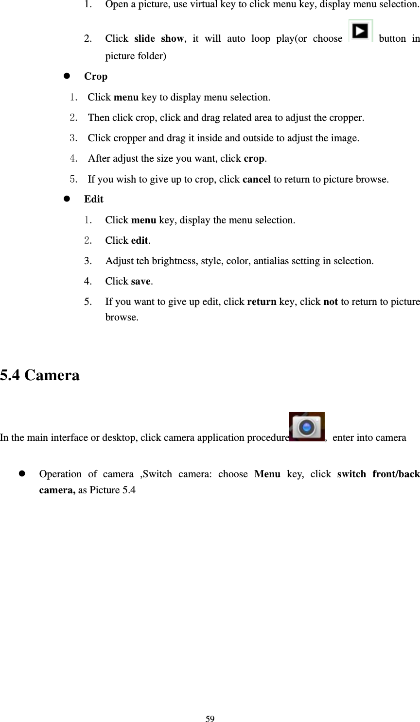     591. Open a picture, use virtual key to click menu key, display menu selection. 2. Click  slide show, it will auto loop play(or choose   button in picture folder)  Crop 1. Click menu key to display menu selection. 2. Then click crop, click and drag related area to adjust the cropper. 3. Click cropper and drag it inside and outside to adjust the image. 4. After adjust the size you want, click crop. 5. If you wish to give up to crop, click cancel to return to picture browse.  Edit 1. Click menu key, display the menu selection.   2. Click edit. 3. Adjust teh brightness, style, color, antialias setting in selection.   4. Click save. 5. If you want to give up edit, click return key, click not to return to picture browse.  5.4 Camera In the main interface or desktop, click camera application procedure , enter into camera  Operation of camera ,Switch camera: choose Menu key, click switch front/back camera, as Picture 5.4     
