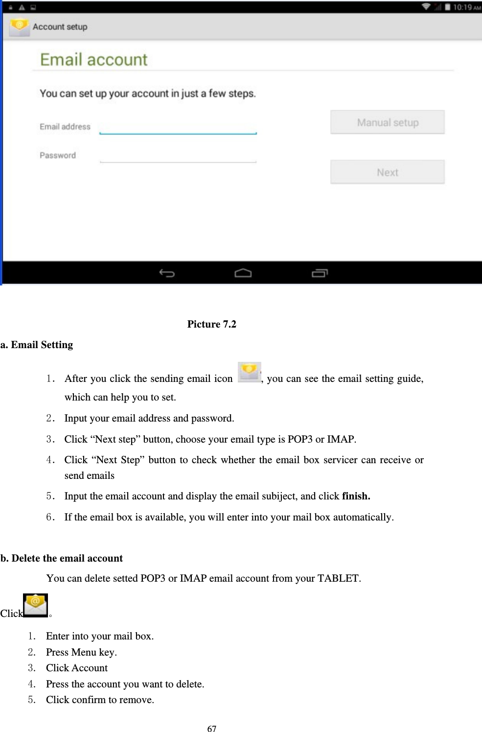    67  Picture 7.2 a. Email Setting 1． After you click the sending email icon  , you can see the email setting guide, which can help you to set.   2． Input your email address and password. 3． Click “Next step” button, choose your email type is POP3 or IMAP. 4． Click “Next Step” button to check whether the email box servicer can receive or send emails 5． Input the email account and display the email subiject, and click finish. 6． If the email box is available, you will enter into your mail box automatically.  b. Delete the email account You can delete setted POP3 or IMAP email account from your TABLET. Click 。 1. Enter into your mail box. 2. Press Menu key. 3. Click Account 4. Press the account you want to delete. 5. Click confirm to remove. 