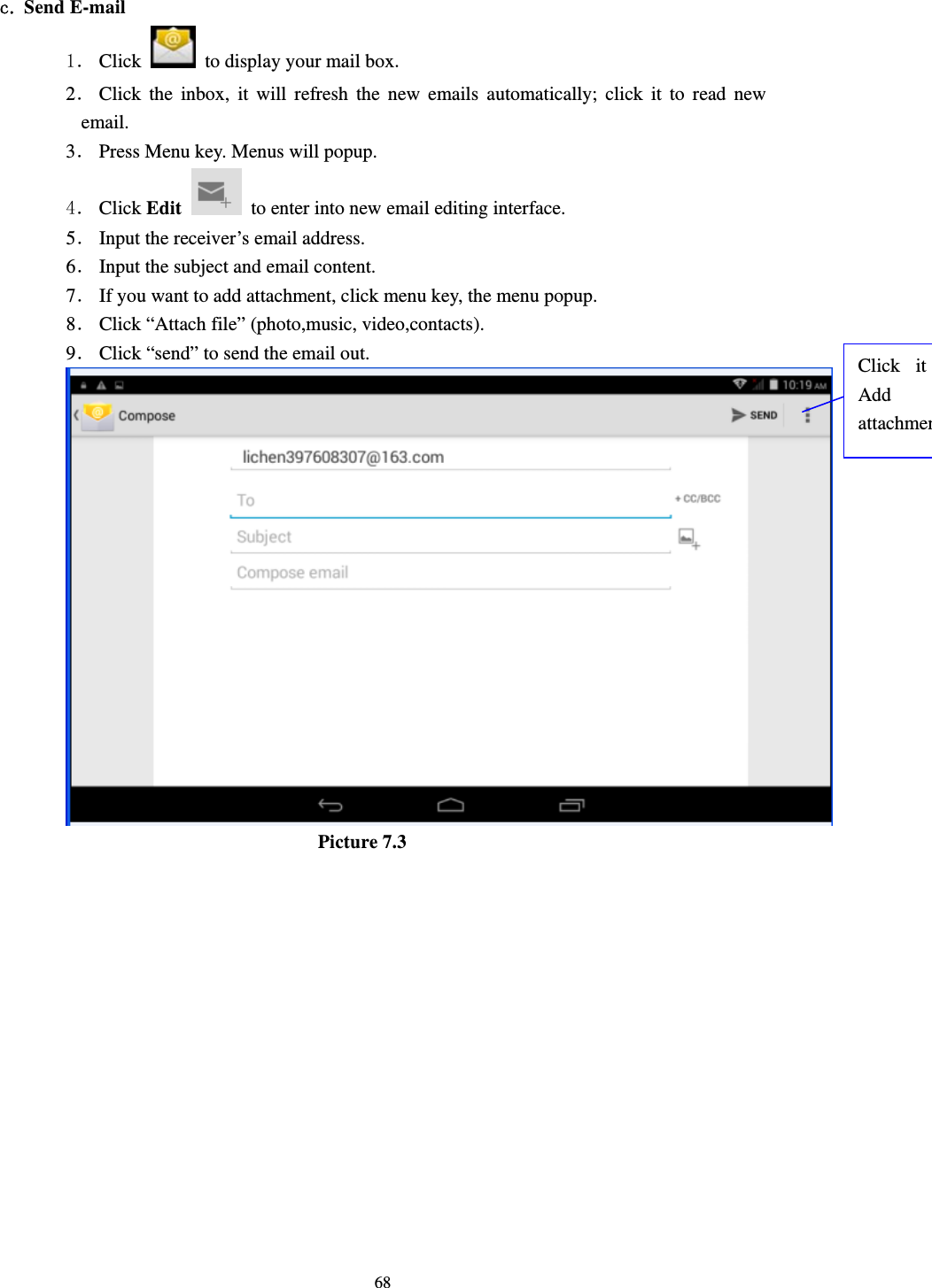     68 c. Send E-mail 1． Click    to display your mail box. 2． Click the inbox, it will refresh the new emails automatically; click it to read new email. 3． Press Menu key. Menus will popup. 4． Click Edit   to enter into new email editing interface. 5． Input the receiver’s email address.   6． Input the subject and email content. 7． If you want to add attachment, click menu key, the menu popup. 8． Click “Attach file” (photo,music, video,contacts). 9． Click “send” to send the email out.                            Picture 7.3 Click it Add attachmen