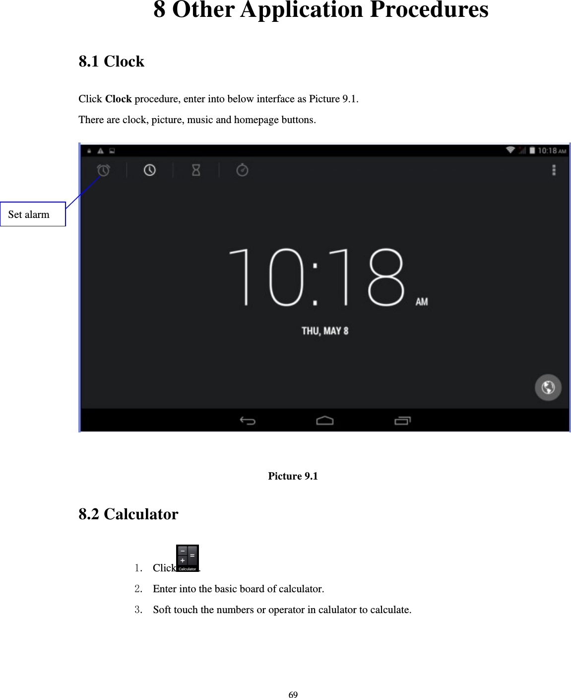     69       8 Other Application Procedures 8.1 Clock Click Clock procedure, enter into below interface as Picture 9.1. There are clock, picture, music and homepage buttons.   Picture 9.1 8.2 Calculator 1. Click . 2. Enter into the basic board of calculator. 3. Soft touch the numbers or operator in calulator to calculate.   Set alarm 