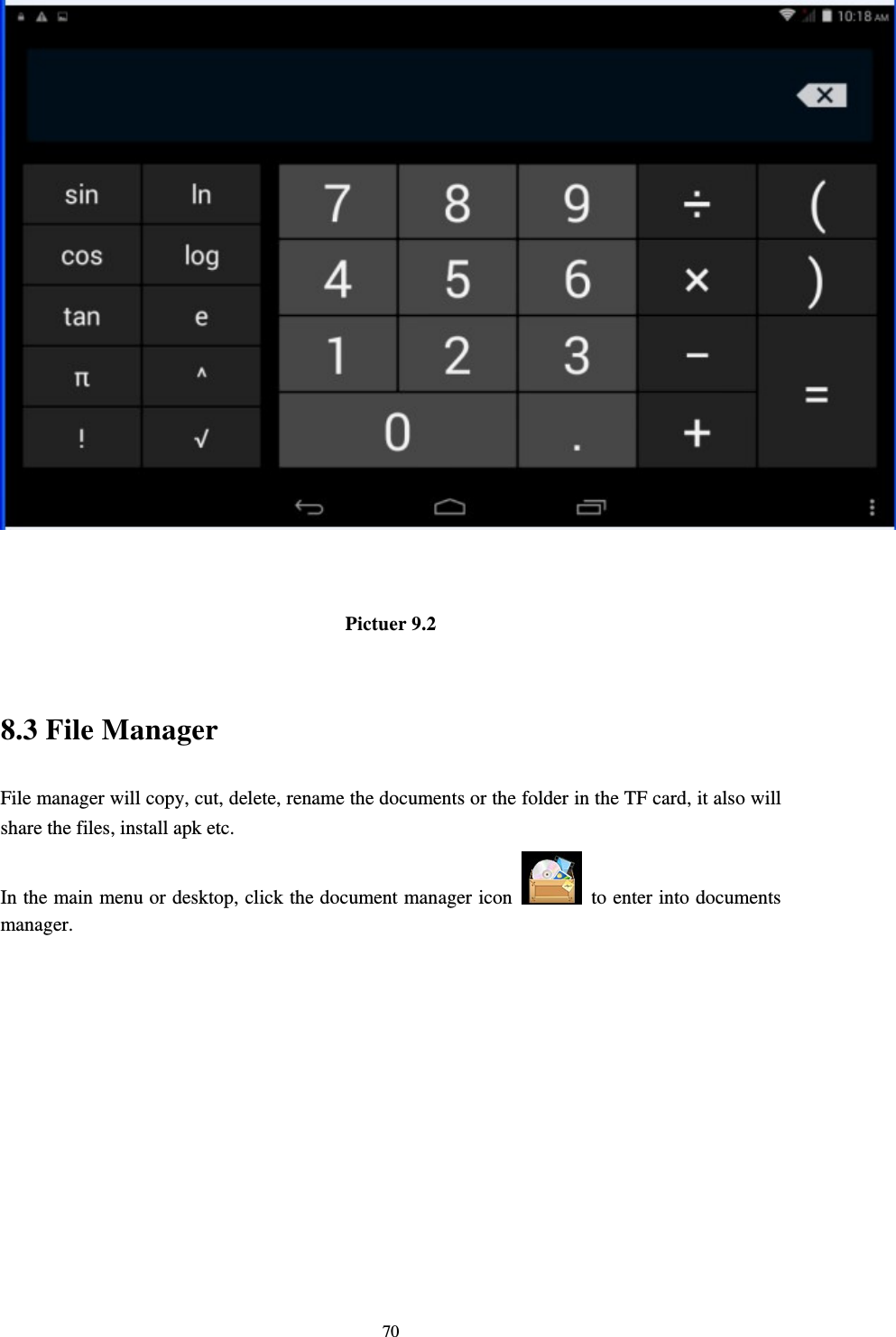     70  Pictuer 9.2  8.3 File Manager File manager will copy, cut, delete, rename the documents or the folder in the TF card, it also will share the files, install apk etc. In the main menu or desktop, click the document manager icon    to enter into documents manager. 