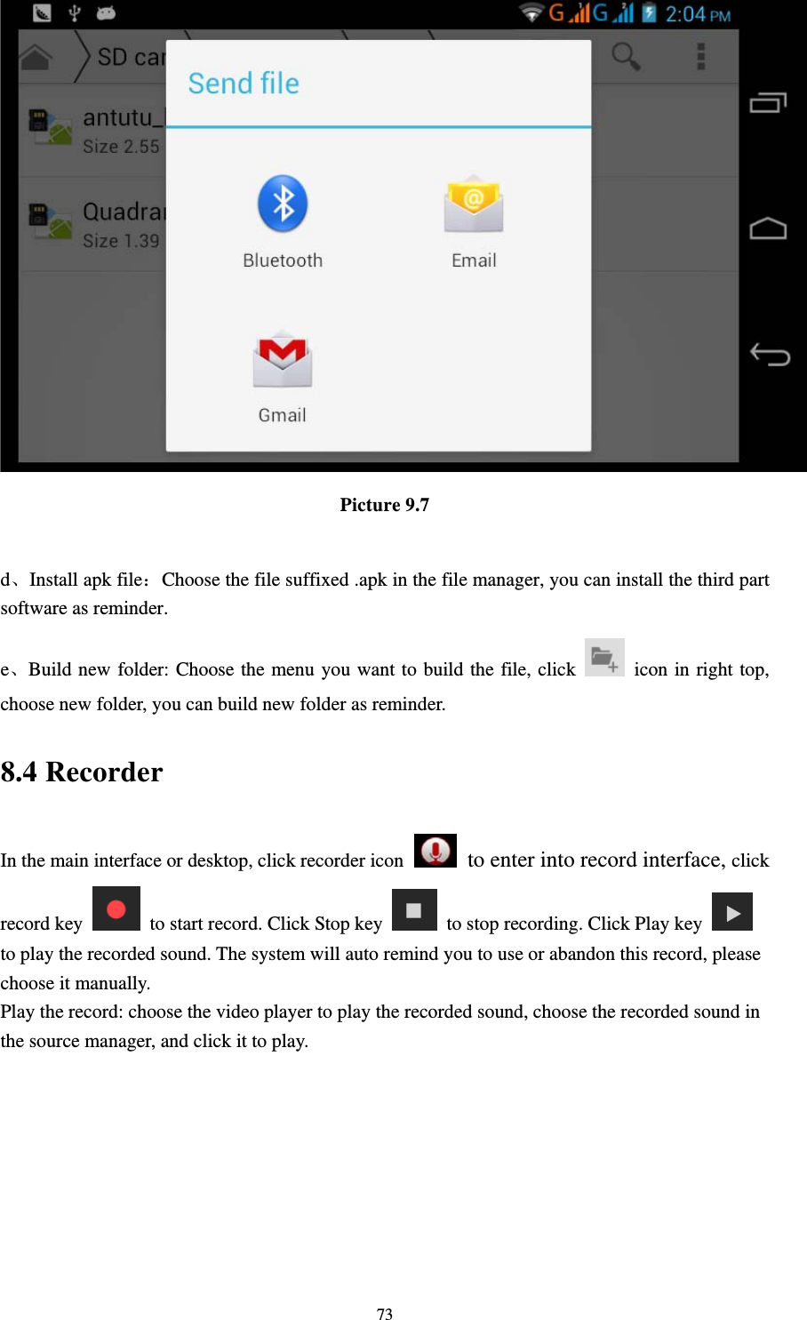     73 Picture 9.7  d、Install apk file：Choose the file suffixed .apk in the file manager, you can install the third part software as reminder. e、Build new folder: Choose the menu you want to build the file, click    icon in right top, choose new folder, you can build new folder as reminder. 8.4 Recorder In the main interface or desktop, click recorder icon   to enter into record interface, click record key    to start record. Click Stop key    to stop recording. Click Play key   to play the recorded sound. The system will auto remind you to use or abandon this record, please choose it manually. Play the record: choose the video player to play the recorded sound, choose the recorded sound in the source manager, and click it to play.    