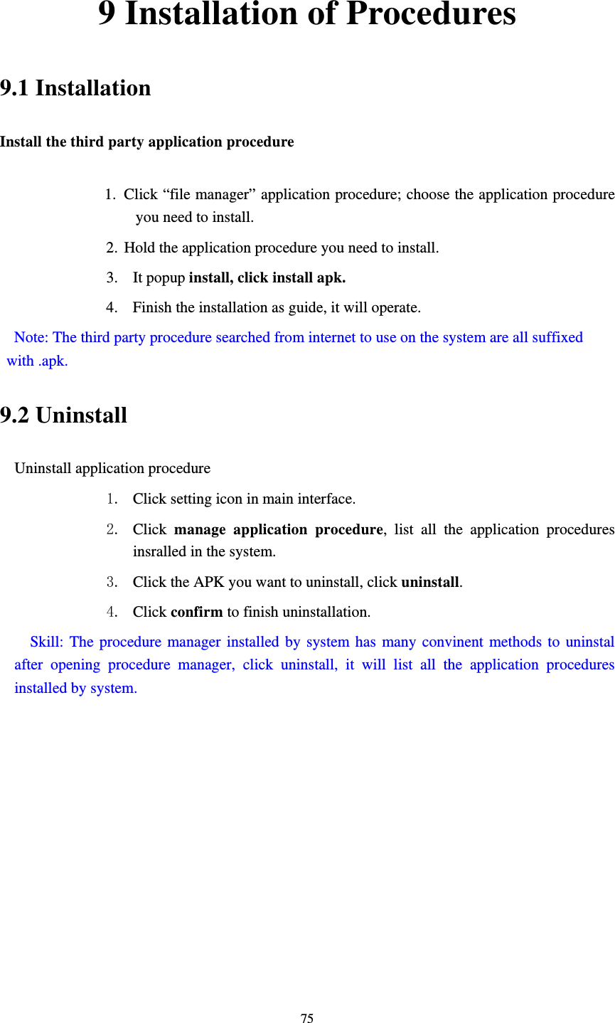     759 Installation of Procedures 9.1 Installation Install the third party application procedure        1. Click “file manager” application procedure; choose the application procedure you need to install. 2. Hold the application procedure you need to install. 3. It popup install, click install apk. 4. Finish the installation as guide, it will operate.   Note: The third party procedure searched from internet to use on the system are all suffixed with .apk. 9.2 Uninstall Uninstall application procedure 1. Click setting icon in main interface. 2. Click  manage application procedure, list all the application procedures insralled in the system. 3. Click the APK you want to uninstall, click uninstall.  4. Click confirm to finish uninstallation.   Skill: The procedure manager installed by system has many convinent methods to uninstal after opening procedure manager, click uninstall, it will list all the application procedures installed by system. 