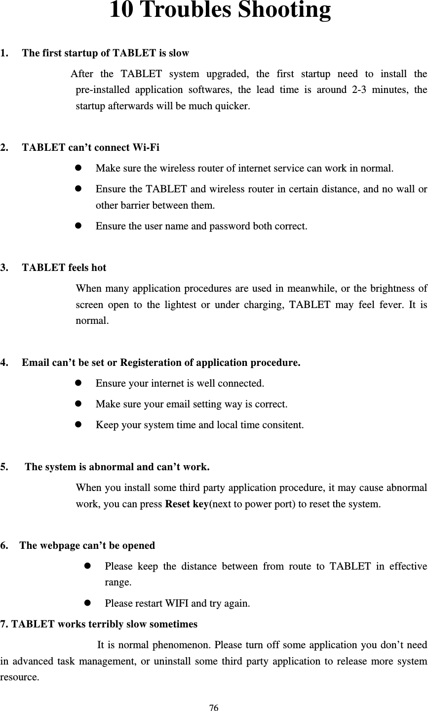     7610 Troubles Shooting 1. The first startup of TABLET is slow          After the  TABLET  system upgraded, the first startup need to install the pre-installed application softwares, the lead time is around 2-3 minutes, the startup afterwards will be much quicker.  2. TABLET can’t connect Wi-Fi  Make sure the wireless router of internet service can work in normal.  Ensure the TABLET and wireless router in certain distance, and no wall or other barrier between them.  Ensure the user name and password both correct.  3. TABLET feels hot When many application procedures are used in meanwhile, or the brightness of screen open to the lightest or under charging, TABLET may feel fever. It is normal.  4. Email can’t be set or Registeration of application procedure.  Ensure your internet is well connected.  Make sure your email setting way is correct.  Keep your system time and local time consitent.    5.      The system is abnormal and can’t work. When you install some third party application procedure, it may cause abnormal work, you can press Reset key(next to power port) to reset the system.    6.    The webpage can’t be opened  Please keep the distance between from route to TABLET in effective range.  Please restart WIFI and try again. 7. TABLET works terribly slow sometimes It is normal phenomenon. Please turn off some application you don’t need in advanced task management, or uninstall some third party application to release more system resource.