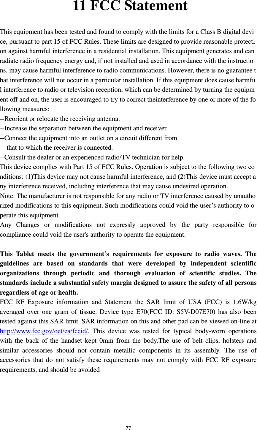     7711 FCC Statement  This equipment has been tested and found to comply with the limits for a Class B digital device, pursuant to part 15 of FCC Rules. These limits are designed to provide reasonable protection against harmful interference in a residential installation. This equipment generates and can radiate radio frequency energy and, if not installed and used in accordance with the instructions, may cause harmful interference to radio communications. However, there is no guarantee that interference will not occur in a particular installation. If this equipment does cause harmful interference to radio or television reception, which can be determined by turning the equipment off and on, the user is encouraged to try to correct theinterference by one or more of the following measures:  --Reorient or relocate the receiving antenna.   --Increase the separation between the equipment and receiver.   --Connect the equipment into an outlet on a circuit different from  that to which the receiver is connected.  --Consult the dealer or an experienced radio/TV technician for help.  This device complies with Part 15 of FCC Rules. Operation is subject to the following two conditions: (1)This device may not cause harmful interference, and (2)This device must accept any interference received, including interference that may cause undesired operation.  Note: The manufacturer is not responsible for any radio or TV interference caused by unauthorized modifications to this equipment. Such modifications could void the user’s authority to operate this equipment.  Any Changes or modifications not expressly approved by the party responsible for compliance could void the user&apos;s authority to operate the equipment.  This Tablet meets the government’s requirements for exposure to radio waves. The guidelines are based on standards that were developed by independent scientific organizations through periodic and thorough evaluation of scientific studies. The standards include a substantial safety margin designed to assure the safety of all persons regardless of age or health. FCC RF Exposure information and Statement the SAR limit of USA (FCC) is 1.6W/kg averaged over one gram of tissue. Device type E70(FCC ID: S5V-D07E70) has also been tested against this SAR limit. SAR information on this and other pad can be viewed on-line at http://www.fcc.gov/oet/ea/fccid/. This device was tested for typical body-worn operations with the back of the handset kept 0mm from the body.The use of belt clips, holsters and similar accessories should not contain metallic components in its assembly. The use of accessories that do not satisfy these requirements may not comply with FCC RF exposure requirements, and should be avoided   