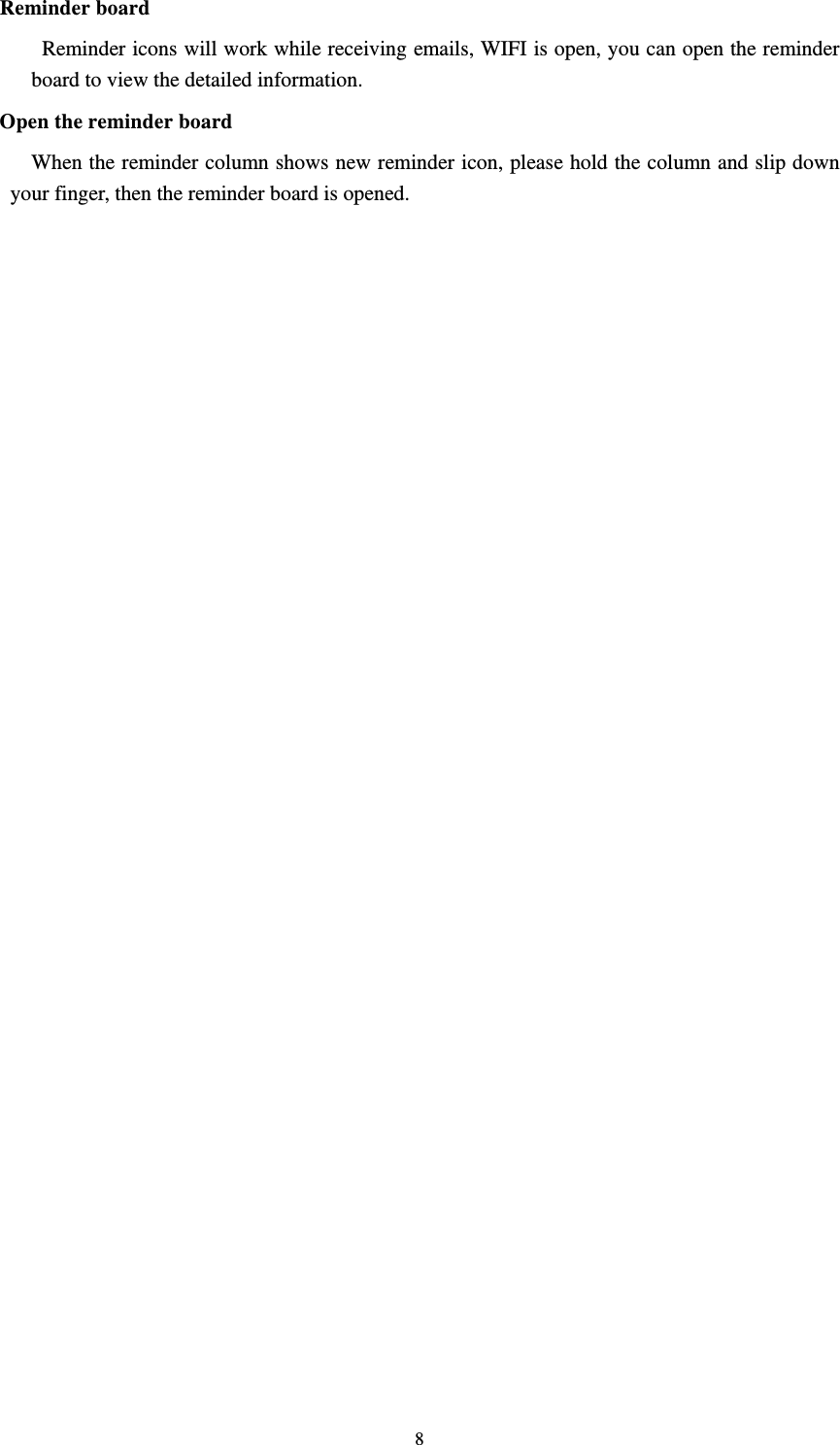     8Reminder board   Reminder icons will work while receiving emails, WIFI is open, you can open the reminder board to view the detailed information. Open the reminder board When the reminder column shows new reminder icon, please hold the column and slip down your finger, then the reminder board is opened.    