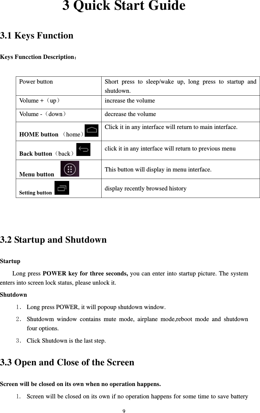    93 Quick Start Guide 3.1 Keys Function Keys Funcction Description：  Power button  Short press to sleep/wake up, long press to startup and shutdown. Volume +（up）  increase the volume Volume -（down） decrease the volume HOME button （home）Click it in any interface will return to main interface.  Back button（back） click it in any interface will return to previous menu Menu button     This button will display in menu interface. Setting button   display recently browsed history   3.2 Startup and Shutdown Startup Long press POWER key for three seconds, you can enter into startup picture. The system enters into screen lock status, please unlock it. Shutdown 1． Long press POWER, it will popoup shutdown window. 2． Shutdowm window contains mute mode, airplane mode,reboot mode and shutdown four options. 3． Click Shutdown is the last step. 3.3 Open and Close of the Screen Screen will be closed on its own when no operation happens. 1. Screen will be closed on its own if no operation happens for some time to save battery 