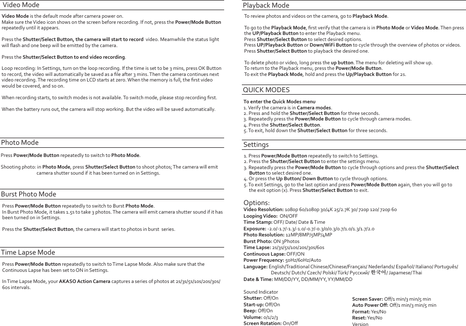 Video Mode is the default mode after camera power on. Make sure the Video icon shows on the screen before recording. If not, press the Power/Mode Button repeatedly until it appears.Press the Shutter/Select Button, the camera will start to record  video. Meamwhile the status lightwill ﬂash and one beep will be emitted by the camera.Press the Shutter/Select Button to end video recording. Loop recording: In Settings, turn on the loop recording. If the time is set to be 3 mins, press OK Button to record, the video will automatically be saved as a ﬁle after 3 mins. Then the camera continues next video recording. The recording time on LCD starts at zero. When the memory is full, the ﬁrst video would be covered, and so on.When recording starts, to switch modes is not available. To switch mode, please stop recording ﬁrst.When the battery runs out, the camera will stop working. But the video will be saved automatically.Video ModePress Power/Mode Button repeatedly to switch to Photo Mode.Shooting photo: in Photo Mode, press Shutter/Select Button to shoot photos; The camera will emit                                   camera shutter sound if it has been turned on in Settings.Photo ModeTo review photos and videos on the camera, go to Playback Mode. To go to the Playback Mode, ﬁrst verify that the camera is in Photo Mode or Video Mode. Then  press the UP/Playback Button to enter the Playback menu.Press Shutter/Select Button to select desired options.Press UP/Playback Button or Down/WiFi Button to cycle through the overview of photos or videos.Press Shutter/Select Button to playback the desired one.To delete photo or video, long press the up button. The menu for deleting will show up.To return to the Playback menu, press the Power/Mode Button.To exit the Playback Mode, hold and press the Up/Playback Button for 2s.To enter the Quick Modes menu1. Verify the camera is in Camera modes.2. Press and hold the Shutter/Select Button for three seconds.3. Repeatedly press the Power/Mode Button to cycle through camera modes.4. Press the Shutter/Select Button.5. To exit, hold down the Shutter/Select Button for three seconds.Playback ModeQUICK MODESSettings1. Press Power/Mode Button repeatedly to switch to Settings.2. Press the Shutter/Select Button to enter the settings menu.3. Repeatedly press the Power/Mode Button to cycle through options and press the Shutter/Select     Button to select desired one.4. Or press the Up Button/ Down Button to cycle through options.5. To exit Settings, go to the last option and press Power/Mode Button again, then you will go to      the exit option (x). Press Shutter/Select Button to exit.Options:Video Resolution: 1080p 60/1080p 30/4K 25/2.7K 30/ 720p 120/ 720p 60Looping Video:  ON/OFFTime Stamp: OFF/ Date/ Date &amp; TimeExposure: -2.0/-1.7/-1.3/-1.0/-0.7/-0.3/0/0.3/0.7/1.0/1.3/1.7/2.0Photo Resolution: 12MP/8MP/5MP/4MPBurst Photo: ON 3PhotosTime Lapse: 2s/3s/5s/10s/20s/30s/60sContinuous Lapse: OFF/ONPower Frequency: 50Hz/60Hz/AutoLanguage: English/Traditional Chinese/Chinese/Français/ Nederlands/ Español/ Italiano/ Português/                           Deutsch/ Dutch/ Czech/ Polski/ Türk/ Русский/ 한국어/ Japamese/ ThaiDate &amp; Time: MM/DD/YY,  DD/MM/YY, YY/MM/DDSound IndicatorShutter: Oﬀ/OnStart-up: Oﬀ/OnBeep: Oﬀ/OnVolume: 0/1/2/3Screen Rotation: On/OﬀScreen Saver: Oﬀ/1 min/3 min/5 minAuto Power Oﬀ: Oﬀ/1 min/3 min/5 minFormat: Yes/NoReset: Yes/NoVersionPress Power/Mode Button repeatedly to switch to Burst Photo Mode.In Burst Photo Mode, it takes 1.5s to take 3 photos. The camera will emit camera shutter sound if it hasbeen turned on in Settings.Press the Shutter/Select Button, the camera will start to photos in burst  series. Burst Photo ModePress Power/Mode Button repeatedly to switch to Time Lapse Mode. Also make sure that the Continuous Lapse has been set to ON in Settings.In Time Lapse Mode, your AKASO Action Camera captures a series of photos at 2s/3s/5s/10s/20s/30s/60s intervals.Time Lapse Mode