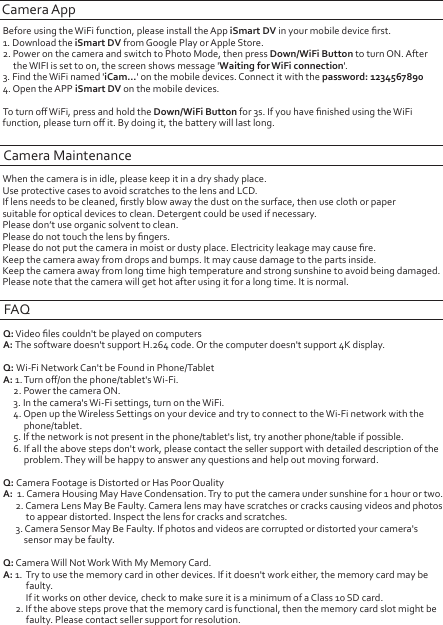 Camera AppBefore using the WiFi function, please install the App iSmart DV in your mobile device ﬁrst.1. Download the iSmart DV from Google Play or Apple Store.2. Power on the camera and switch to Photo Mode, then press Down/WiFi Button to turn ON. After      the WIFI is set to on, the screen shows message &apos;Waiting for WiFi connection&apos;.3. Find the WiFi named &apos;iCam...&apos; on the mobile devices. Connect it with the password: 12345678904. Open the APP iSmart DV on the mobile devices.To turn oﬀ WiFi, press and hold the Down/WiFi Button for 3s. If you have ﬁnished using the WiFi function, please turn oﬀ it. By doing it, the battery will last long.Camera MaintenanceWhen the camera is in idle, please keep it in a dry shady place.Use protective cases to avoid scratches to the lens and LCD.If lens needs to be cleaned, ﬁrstly blow away the dust on the surface, then use cloth or paper suitable for optical devices to clean. Detergent could be used if necessary.Please don’t use organic solvent to clean.Please do not touch the lens by ﬁngers.Please do not put the camera in moist or dusty place. Electricity leakage may cause ﬁre.Keep the camera away from drops and bumps. It may cause damage to the parts inside.Keep the camera away from long time high temperature and strong sunshine to avoid being damaged.Please note that the camera will get hot after using it for a long time. It is normal.FAQQ: Video ﬁles couldn&apos;t be played on computersA: The software doesn&apos;t support H.264 code. Or the computer doesn&apos;t support 4K display.Q: Wi-Fi Network Can&apos;t be Found in Phone/TabletA: 1. Turn oﬀ/on the phone/tablet&apos;s Wi-Fi.     2. Power the camera ON.     3. In the camera&apos;s Wi-Fi settings, turn on the WiFi.     4. Open up the Wireless Settings on your device and try to connect to the Wi-Fi network with the           phone/tablet.     5. If the network is not present in the phone/tablet&apos;s list, try another phone/table if possible.     6. If all the above steps don&apos;t work, please contact the seller support with detailed description of the           problem. They will be happy to answer any questions and help out moving forward.  Q: Camera Footage is Distorted or Has Poor QualityA:  1. Camera Housing May Have Condensation. Try to put the camera under sunshine for 1 hour or two.      2. Camera Lens May Be Faulty. Camera lens may have scratches or cracks causing videos and photos            to appear distorted. Inspect the lens for cracks and scratches.       3. Camera Sensor May Be Faulty. If photos and videos are corrupted or distorted your camera&apos;s           sensor may be faulty.Q: Camera Will Not Work With My Memory Card. A: 1.  Try to use the memory card in other devices. If it doesn&apos;t work either, the memory card may be           faulty.           If it works on other device, check to make sure it is a minimum of a Class 10 SD card.       2. If the above steps prove that the memory card is functional, then the memory card slot might be            faulty. Please contact seller support for resolution.