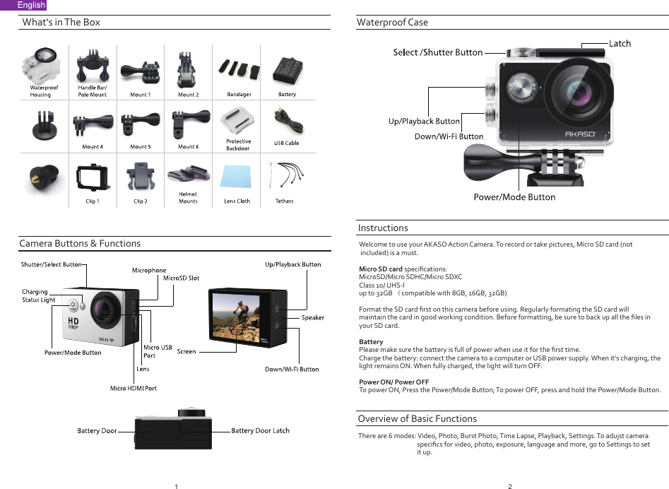 What&apos;s in The BoxThere are 6 modes: Video, Photo, Burst Photo, Time Lapse, Playback, Settings. To adujst camera speciﬁcs for video, photo, exposure, language and more, go to Settings to setit up.InstructionsOverview of Basic FunctionsWelcome to use your AKASO Action Camera. To record or take pictures, Micro SD card (not included) is a must.Micro SD card speciﬁcations:MicroSD/Micro SDHC/Micro SDXCClass 10/ UHS-Iup to 32GB （compatible with 8GB, 16GB, 32GB)Format the SD card ﬁrst on this camera before using. Regularly formating the SD card will maintain the card in good working condition. Before formatting, be sure to back up all the ﬁles in your SD card.BatteryPlease make sure the battery is full of power when use it for the ﬁrst time.Charge the battery: connect the camera to a computer or USB power supply. When it&apos;s charging, the light remains ON. When fully charged, the light will turn OFF.Power ON/ Power OFFTo power ON, Press the Power/Mode Button; To power OFF, press and hold the Power/Mode Button.Camera Buttons &amp; FunctionsWaterproof Case12