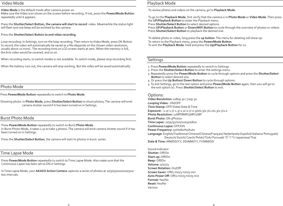 Video Mode is the default mode after camera power on. Make sure the Video icon shows on the screen before recording. If not, press the Power/Mode Button repeatedly until it appears.Press the Shutter/Select Button, the camera will start to record  video. Meamwhile the status lightwill ﬂash and one beep will be emitted by the camera.Press the Shutter/Select Button to end video recording. Loop recording: In Settings, turn on the loop recording. Then return to Video Mode, press OK Button to record, the video will automatically be saved as a ﬁle (depends on the chosen video resolution, usually about 10 mins) . The recording time on LCD screen starts at zero. When the memory is full, the ﬁrst video would be covered, and so on. When recording starts, to switch modes is not available. To switch mode, please stop recording ﬁrst.When the battery runs out, the camera will stop working. But the video will be saved automatically.Video ModePress Power/Mode Button repeatedly to switch to Photo Mode.Shooting photo: in Photo Mode, press Shutter/Select Button to shoot photos; The camera will emit camera shutter sound if it has been turned on in Settings.Photo ModeTo review photos and videos on the camera, go to Playback Mode. To go to the Playback Mode, ﬁrst verify that the camera is in Photo Mode or Video Mode. Then press the UP/Playback Button to enter the Playback menu.Press Shutter/Select Button to select desired options.Press UP/Playback Button or Down/WiFi Button to cycle through the overview of photos or videos.Press Shutter/Select Button to playback the desired one.To delete photo or video, long press the up button. The menu for deleting will show up.To return to the Playback menu, press the Power/Mode Button.To exit the Playback Mode, hold and press the Up/Playback Button for 2s.Playback ModeSettings1. Press Power/Mode Button repeatedly to switch to Settings.2. Press the Shutter/Select Button to enter the settings menu.3. Repeatedly press the Power/Mode Button to cycle through options and press the Shutter/SelectButton to select desired one.4. Or press the Up Button/ Down Button to cycle through options.5. To exit Settings, go to the last option and press Power/Mode Button again, then you will go to the exit option (x). Press Shutter/Select Button to exit.Options:Video Resolution: 1080p 30 / 720p 30Looping Video:  ON/OFFTime Stamp: OFF/ Date/ Date &amp; TimeExposure: -2.0/-1.7/-1.3/-1.0/-0.7/-0.3/0/0.3/0.7/1.0/1.3/1.7/2.0Photo Resolution: 12MP/8MP/5MP/2MPBurst Photo: ON 3PhotosTime Lapse: 2s/3s/5s/10s/20s/30s/60sContinuous Lapse: OFF/ONPower Frequency: 50Hz/60Hz/AutoLanguage: English/Traditional Chinese/Chinese/Français/ Nederlands/ Español/ Italiano/ Português/ Deutsch/ Dutch/ Czech/ Polski/ Türk/ Русский/ 한국어/ Japamese/ ThaiDate &amp; Time: MM/DD/YY, DD/MM/YY, YY/MM/DDSound IndicatorShutter: Oﬀ/OnStart-up: Oﬀ/OnBeep: Oﬀ/OnVolume: 0/1/2/3Screen Rotation: On/OﬀScreen Saver: Oﬀ/1 min/3 min/5 minAuto Power Oﬀ: Oﬀ/1 min/3 min/5 minFormat: Yes/NoReset: Yes/NoVersion3 4Press Power/Mode Button repeatedly to switch to Burst Photo Mode.In Burst Photo Mode, it takes 1.5s to take 3 photos. The camera will emit camera shutter sound if it hasbeen turned on in Settings.Press the Shutter/Select Button, the camera will start to photos in burst  series. Burst Photo ModePress Power/Mode Button repeatedly to switch to Time Lapse Mode. Also make sure that the Continuous Lapse has been set to ON in Settings.In Time Lapse Mode, your AKASO Action Camera captures a series of photos at 2s/3s/5s/10s/20s/30s/60s intervals.Time Lapse Mode
