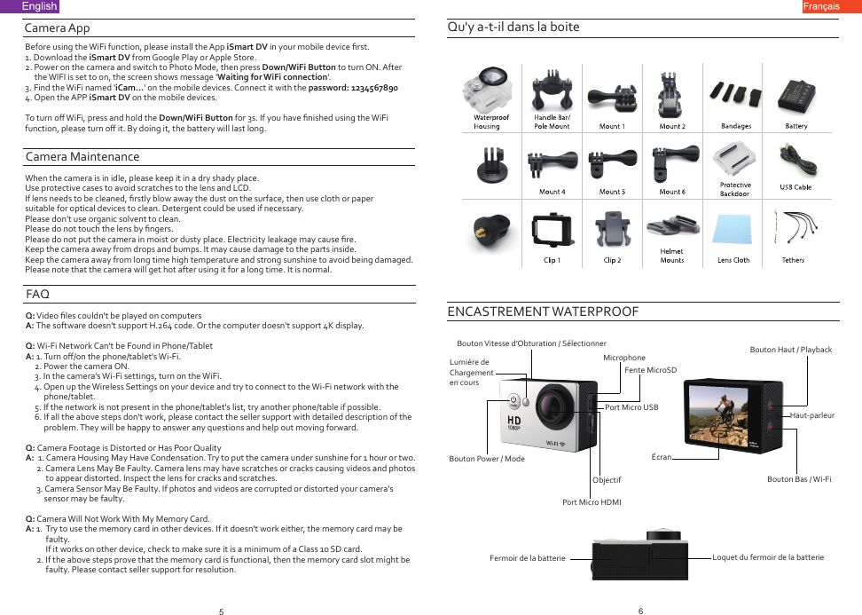 Qu&apos;y a-t-il dans la boiteENCASTREMENT WATERPROOFBouton Vitesse d’Obturation / SélectionnerLumière de Chargement en coursBouton Power / ModePort Micro HDMIObjectifPort Micro USBMicrophone Bouton Haut / PlaybackHaut-parleurÉcranBouton Bas / Wi-FiLoquet du fermoir de la batterieFermoir de la batterieFente MicroSDCamera AppBefore using the WiFi function, please install the App iSmart DV in your mobile device ﬁrst.1. Download the iSmart DV from Google Play or Apple Store.2. Power on the camera and switch to Photo Mode, then press Down/WiFi Button to turn ON. After      the WIFI is set to on, the screen shows message &apos;Waiting for WiFi connection&apos;.3. Find the WiFi named &apos;iCam...&apos; on the mobile devices. Connect it with the password: 12345678904. Open the APP iSmart DV on the mobile devices.To turn oﬀ WiFi, press and hold the Down/WiFi Button for 3s. If you have ﬁnished using the WiFi function, please turn oﬀ it. By doing it, the battery will last long.Camera MaintenanceWhen the camera is in idle, please keep it in a dry shady place.Use protective cases to avoid scratches to the lens and LCD.If lens needs to be cleaned, ﬁrstly blow away the dust on the surface, then use cloth or paper suitable for optical devices to clean. Detergent could be used if necessary.Please don’t use organic solvent to clean.Please do not touch the lens by ﬁngers.Please do not put the camera in moist or dusty place. Electricity leakage may cause ﬁre.Keep the camera away from drops and bumps. It may cause damage to the parts inside.Keep the camera away from long time high temperature and strong sunshine to avoid being damaged.Please note that the camera will get hot after using it for a long time. It is normal.FAQQ: Video ﬁles couldn&apos;t be played on computersA: The software doesn&apos;t support H.264 code. Or the computer doesn&apos;t support 4K display.Q: Wi-Fi Network Can&apos;t be Found in Phone/TabletA: 1. Turn oﬀ/on the phone/tablet&apos;s Wi-Fi.     2. Power the camera ON.     3. In the camera&apos;s Wi-Fi settings, turn on the WiFi.     4. Open up the Wireless Settings on your device and try to connect to the Wi-Fi network with the           phone/tablet.     5. If the network is not present in the phone/tablet&apos;s list, try another phone/table if possible.     6. If all the above steps don&apos;t work, please contact the seller support with detailed description of the           problem. They will be happy to answer any questions and help out moving forward.  Q: Camera Footage is Distorted or Has Poor QualityA:  1. Camera Housing May Have Condensation. Try to put the camera under sunshine for 1 hour or two.      2. Camera Lens May Be Faulty. Camera lens may have scratches or cracks causing videos and photos            to appear distorted. Inspect the lens for cracks and scratches.       3. Camera Sensor May Be Faulty. If photos and videos are corrupted or distorted your camera&apos;s           sensor may be faulty.Q: Camera Will Not Work With My Memory Card. A: 1.  Try to use the memory card in other devices. If it doesn&apos;t work either, the memory card may be           faulty.           If it works on other device, check to make sure it is a minimum of a Class 10 SD card.       2. If the above steps prove that the memory card is functional, then the memory card slot might be            faulty. Please contact seller support for resolution.56