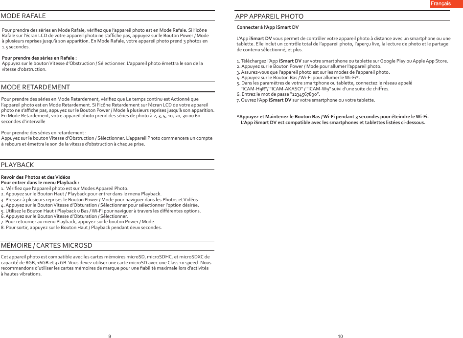 Pour prendre des séries en Mode Rafale, vériﬁez que l’appareil photo est en Mode Rafale. Si l’icône Rafale sur l’écran LCD de votre appareil photo ne s’aﬃche pas, appuyez sur le Bouton Power / Mode à plusieurs reprises jusqu’à son apparition. En Mode Rafale, votre appareil photo prend 3 photos en 1.5 secondes.Pour prendre des séries en Rafale :Appuyez sur le bouton Vitesse d’Obstruction / Sélectionner. L’appareil photo émettra le son de la vitesse d’obstruction.Pour prendre des séries en Mode Retardement, vériﬁez que Le temps continu est Actionné que l’appareil photo est en Mode Retardement. Si l’icône Retardement sur l’écran LCD de votre appareil photo ne s’aﬃche pas, appuyez sur le Bouton Power / Mode à plusieurs reprises jusqu’à son apparition. En Mode Retardement, votre appareil photo prend des séries de photo à 2, 3, 5, 10, 20, 30 ou 60 secondes d’intervallePour prendre des séries en retardement :Appuyez sur le bouton Vitesse d’Obstruction / Sélectionner. L’appareil Photo commencera un compte à rebours et émettra le son de la vitesse d’obstruction à chaque prise.MODE RAFALE MODE RETARDEMENTPLAYBACKRevoir des Photos et des VidéosPour entrer dans le menu Playback :1.  Vériﬁez que l’appareil photo est sur Modes Appareil Photo.2. Appuyez sur le Bouton Haut / Playback pour entrer dans le menu Playback.3. Pressez à plusieurs reprises le Bouton Power / Mode pour naviguer dans les Photos et Vidéos.4. Appuyez sur le Bouton Vitesse d’Obturation / Sélectionner pour sélectionner l’option désirée.5. Utilisez le Bouton Haut / Playback u Bas / Wi-Fi pour naviguer à travers les diﬀérentes options.6. Appuyez sur le Bouton Vitesse d’Obturation / Sélectionner.7. Pour retourner au menu Playback, appuyez sur le bouton Power / Mode.8. Pour sortir, appuyez sur le Bouton Haut / Playback pendant deux secondes.MÉMOIRE / CARTES MICROSDCet appareil photo est compatible avec les cartes mémoires microSD, microSDHC, et microSDXC de capacité de 8GB, 16GB et 32GB. Vous devez utiliser une carte microSD avec une Class 10 speed. Nous recommandons d’utiliser les cartes mémoires de marque pour une ﬁabilité maximale lors d’activités à hautes vibrations.APP APPAREIL PHOTOConnecter à l’App iSmart DVL’App iSmart DV vous permet de contrôler votre appareil photo à distance avec un smartphone ou une tablette. Elle inclut un contrôle total de l’appareil photo, l’aperçu live, la lecture de photo et le partage de contenu sélectionné, et plus.1. Téléchargez l’App iSmart DV sur votre smartphone ou tablette sur Google Play ou Apple App Store.2. Appuyez sur le Bouton Power / Mode pour allumer l’appareil photo.3. Assurez-vous que l’appareil photo est sur les modes de l’appareil photo.4. Appuyez sur le Bouton Bas / Wi-Fi pour allumer le Wi-Fi*.5. Dans les paramètres de votre smartphone ou tablette, connectez le réseau appelé    &apos;&apos;ICAM-H9R&apos;&apos;/ &apos;&apos;ICAM-AKASO&apos;&apos; / &apos;&apos;ICAM-W9&apos;&apos; suivi d’une suite de chiﬀres.6. Entrez le mot de passe “1234567890”.7. Ouvrez l’App iSmart DV sur votre smartphone ou votre tablette.*Appuyez et Maintenez le Bouton Bas / Wi-Fi pendant 3 secondes pour éteindre le Wi-Fi.    L’App iSmart DV est compatible avec les smartphones et tablettes listées ci-dessous.109