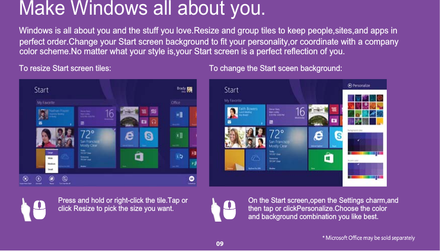Windows is all about you and the stuff you love.Resize and group tiles to keep people,sites,and apps inperfect order.Change your Start screen background to fit your personality,or coordinate with a companycolor scheme.No matter what your style is,your Start screen is a perfect reflection of you.To resize Start screen tiles: To change the Start sceen background:Make Windows all about you. Press and hold or right-click the tile.Tap or      click Resize to pick the size you want.       On the Start screen,open the Settings charm,and then tap or clickPersonalize.Choose the color    and background combination you like best.      09