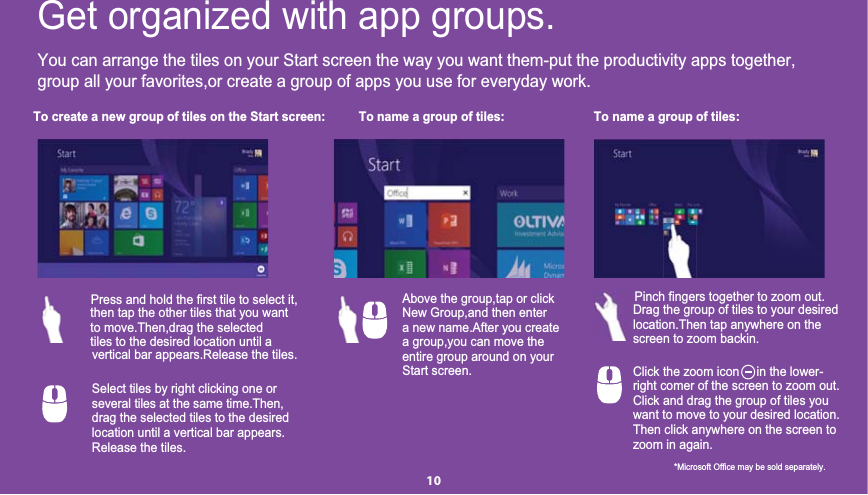 You can arrange the tiles on your Start screen the way you want them-put the productivity apps together,group all your favorites,or create a group of apps you use for everyday work.To create a new group of tiles on the Start screen: To name a group of tiles: To name a group of tiles:Get organized with app groups.then tap the other tiles that you wantPress and hold the first tile to select it,to move.Then,drag the selected tiles to the desired location until avertical bar appears.Release the tiles.Above the group,tap or clickNew Group,and then entera new name.After you create a group,you can move theentire group around on yourStart screen.Drag the group of tiles to your desiredPinch fingers together to zoom out.location.Then tap anywhere on thescreen to zoom backin.Select tiles by right clicking one orseveral tiles at the same time.Then,drag the selected tiles to the desiredlocation until a vertical bar appears.Release the tiles.Click the zoom icon     in the lower-       right comer of the screen to zoom out.Click and drag the group of tiles youwant to move to your desired location.Then click anywhere on the screen tozoom in again.*Microsoft Office may be sold separately.10