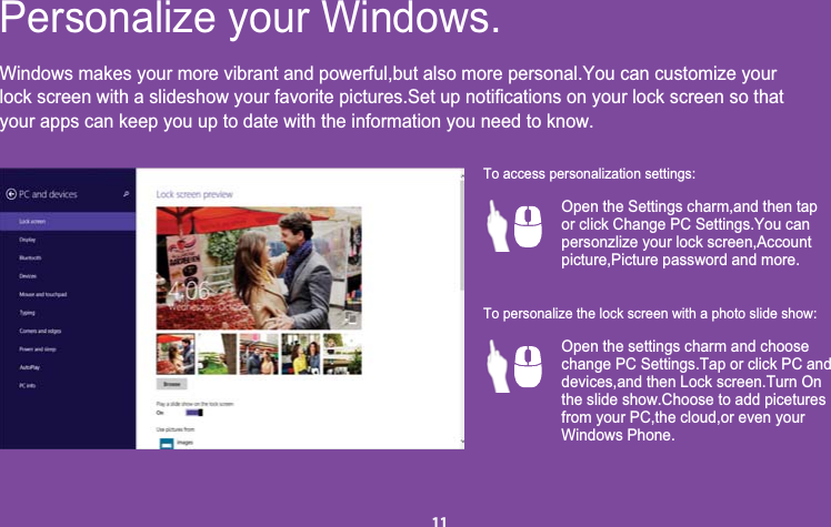 Windows makes your more vibrant and powerful,but also more personal.You can customize youryour apps can keep you up to date with the information you need to know.Personalize your Windows.Open the Settings charm,and then tapor click Change PC Settings.You can personzlize your lock screen,Accountpicture,Picture password and more.Open the settings charm and choosechange PC Settings.Tap or click PC anddevices,and then Lock screen.Turn Onthe slide show.Choose to add piceturesfrom your PC,the cloud,or even yourWindows Phone.To access personalization settings:To personalize the lock screen with a photo slide show:11lock screen with a slideshow your favorite pictures.Set up notifications on your lock screen so that