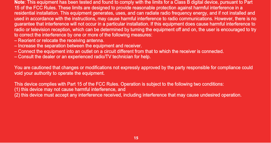 Note: This equipment has been tested and found to comply with the limits for a Class B digital device, pursuant to Part 15 of the FCC Rules. These limits are designed to provide reasonable protection against harmful interference in a residential installation. This equipment generates, uses, and can radiate radio frequency energy, and if not installed andused in accordance with the instructions, may cause harmful interference to radio communications. However, there is noguarantee that interference will not occur in a particular installation. If this equipment does cause harmful interference to radio or television reception, which can be determined by turning the equipment off and on, the user is encouraged to try to correct the interference by one or more of the following measures:– Reorient or relocate the receiving antenna.– Increase the separation between the equipment and receiver.– Connect the equipment into an outlet on a circuit different from that to which the receiver is connected.– Consult the dealer or an experienced radio/TV technician for help. You are cautioned that changes or modifications not expressly approved by the party responsible for compliance couldvoid your authority to operate the equipment. This device complies with Part 15 of the FCC Rules. Operation is subject to the following two conditions: (1) this device may not cause harmful interference, and(2) this device must accept any interference received, including interference that may cause undesired operation.15