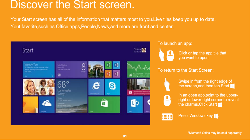Your Start screen has all of the information that matters most to you.Live tiles keep you up to date.Discover the Start screen.    To launch an app:Click or tap the app tile that    you want to open.   Swipe in from the right edge of    the screen,and then tap Start     .        In an open app,point to the upper-    right or lower-right corner to reveal     the charms.Click Start     .*Microsoft Office may be sold separately         Press Windows key     .        To return to the Start Screen:   01Yout favorite,such as Office apps,People,News,and more are front and center.