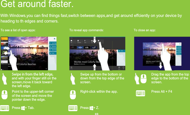 heading to th edges and corners.To see a list of open apps: To reveal app commands: To close an app:Press     + Tab.      Press     + Z.        Press Alt + F4  Point to the upper-left corner    of the screen and move the  pointer down the edge.   Right-click within the app.  Swipe in from the left edge, screen,move it back toward    the left edge.  Swipe up from the bottom or    down from the top edge of the     screen.Get around faster.  Drag the app from the top    edge to the bottom of the      screen.and with your finger still on theWith Windows,you can find things fast,switch between apps,and get around effciently on your device by