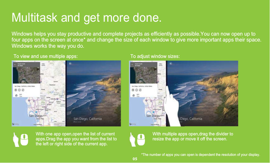 four apps on the screen at once* and change the size of each window to give more important apps their space.Windows helps you stay productive and complete projects as efficiently as possible.You can now open up toWindows works the way you do.To view and use multiple apps: To adjust window sizes:Multitask and get more done.    With one app open,open the list of current       apps.Drag the app you want from the list to    the left or right side of the current app.     With multiple apps open,drag the divider to     resize the app or move it off the screen.     *The number of apps you can open is dependent the resolution of your display.         05