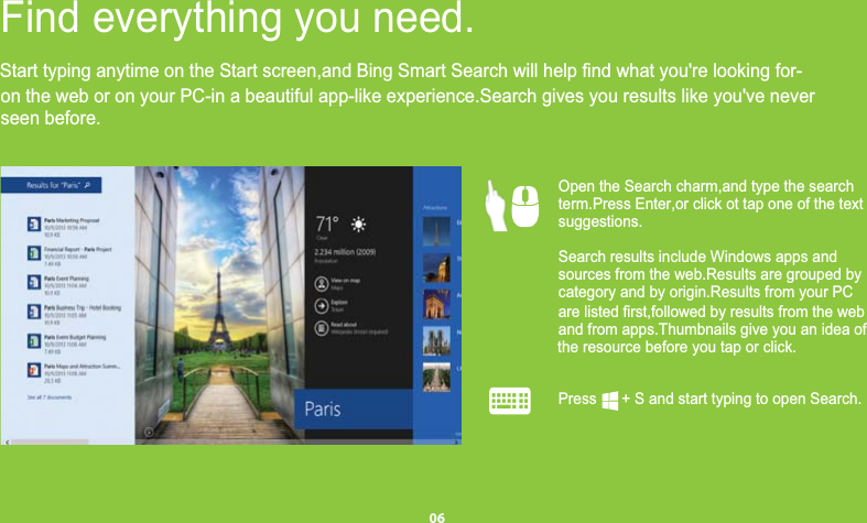 on the web or on your PC-in a beautiful app-like experience.Search gives you results like you&apos;ve neverseen before.Find everything you need.  Open the Search charm,and type the search     term.Press Enter,or click ot tap one of the text         suggestions.Search results include Windows apps andsources from the web.Results are grouped bycategory and by origin.Results from your PCare listed first,followed by results from the weband from apps.Thumbnails give you an idea ofthe resource before you tap or click.Press      + S and start typing to open Search.06Start typing anytime on the Start screen,and Bing Smart Search will help find what you&apos;re looking for-