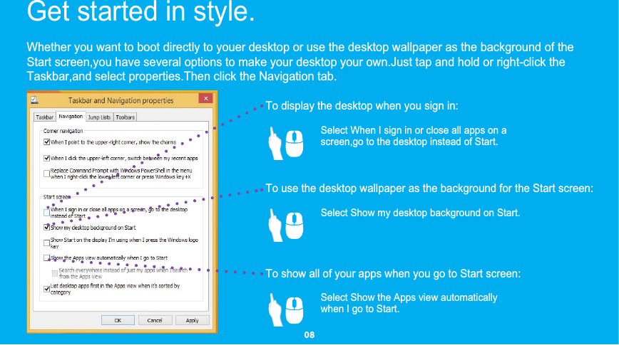 Whether you want to boot directly to youer desktop or use the desktop wallpaper as the background of theStart screen,you have several options to make your desktop your own.Just tap and hold or right-click theTaskbar,and select properties.Then click the Navigation tab.To display the desktop when you sign in:To use the desktop wallpaper as the background for the Start screen:To show all of your apps when you go to Start screen:Get started in style.   Select When I sign in or close all apps on ascreen,go to the desktop instead of Start.Select Show my desktop background on Start.Select Show the Apps view automatically when I go to Start.  08