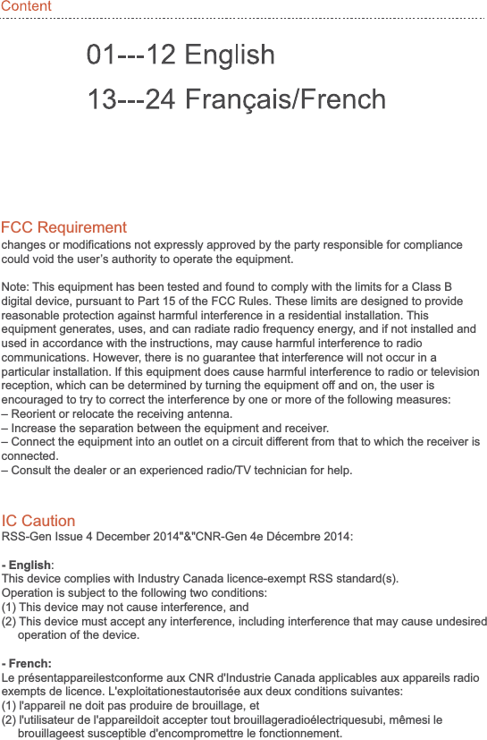 changes or modifications not expressly approved by the party responsible for compliance could void the user’s authority to operate the equipment. Note: This equipment has been tested and found to comply with the limits for a Class B digital device, pursuant to Part 15 of the FCC Rules. These limits are designed to provide reasonable protection against harmful interference in a residential installation. This equipment generates, uses, and can radiate radio frequency energy, and if not installed and used in accordance with the instructions, may cause harmful interference to radio communications. However, there is no guarantee that interference will not occur in a particular installation. If this equipment does cause harmful interference to radio or television reception, which can be determined by turning the equipment off and on, the user is encouraged to try to correct the interference by one or more of the following measures:– Reorient or relocate the receiving antenna.– Increase the separation between the equipment and receiver.– Connect the equipment into an outlet on a circuit different from that to which the receiver is connected.– Consult the dealer or an experienced radio/TV technician for help.FCC Requirement IC CautionRSS-Gen Issue 4 December 2014&quot;&amp;&quot;CNR-Gen 4e Décembre 2014:- English:This device complies with Industry Canada licence-exempt RSS standard(s).Operation is subject to the following two conditions: (1) This device may not cause interference, and (2) This device must accept any interference, including interference that may cause undesired     operation of the device.- French:Le présentappareilestconforme aux CNR d&apos;Industrie Canada applicables aux appareils radio exempts de licence. L&apos;exploitationestautorisée aux deux conditions suivantes:(1) l&apos;appareil ne doit pas produire de brouillage, et(2) l&apos;utilisateur de l&apos;appareildoit accepter tout brouillageradioélectriquesubi, mêmesi le      brouillageest susceptible d&apos;encompromettre le fonctionnement.