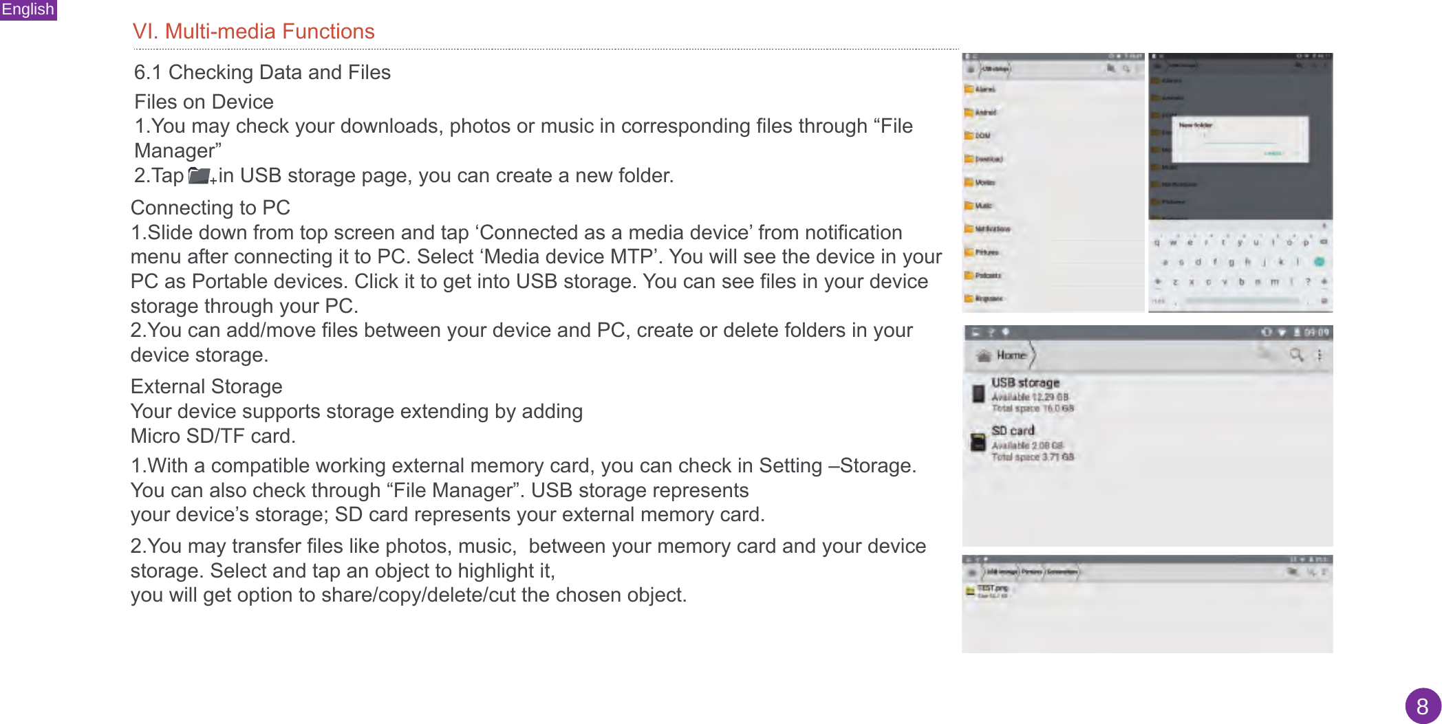 English8VI. Multi-media Functions6.1 Checking Data and FilesFiles on Device1.You may check your downloads, photos or music in corresponding files through “FileManager”2.Tap      in USB storage page, you can create a new folder.Connecting to PC1.Slide down from top screen and tap ‘Connected as a media device’ from notificationmenu after connecting it to PC. Select ‘Media device MTP’. You will see the device in yourPC as Portable devices. Click it to get into USB storage. You can see files in your devicestorage through your PC.2.You can add/move files between your device and PC, create or delete folders in yourdevice storage.External StorageYour device supports storage extending by adding Micro SD/TF card. 1.With a compatible working external memory card, you can check in Setting –Storage.You can also check through “File Manager”. USB storage representsyour device’s storage; SD card represents your external memory card.2.You may transfer files like photos, music,  between your memory card and your devicestorage. Select and tap an object to highlight it,you will get option to share/copy/delete/cut the chosen object.