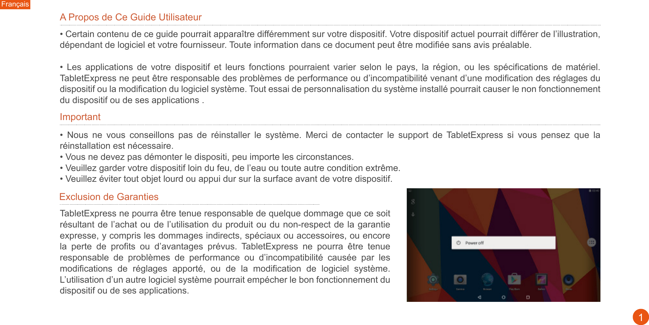 A Propos de Ce Guide Utilisateur ImportantExclusion de Garanties • Certain contenu de ce guide pourrait apparaître différemment sur votre dispositif. Votre dispositif actuel pourrait différer de l’illustration, dépendant de logiciel et votre fournisseur. Toute information dans ce document peut être modifiée sans avis préalable. •  Les  applications  de  votre  dispositif  et  leurs  fonctions  pourraient  varier  selon  le  pays,  la  région,  ou  les  spécifications  de  matériel. TabletExpress ne peut être responsable des problèmes de performance ou d’incompatibilité venant d’une modification des réglages du dispositif ou la modification du logiciel système. Tout essai de personnalisation du système installé pourrait causer le non fonctionnement du dispositif ou de ses applications .•  Nous  ne  vous  conseillons  pas  de  réinstaller  le  système.  Merci  de  contacter  le  support  de  TabletExpress  si  vous  pensez  que  la réinstallation est nécessaire. • Vous ne devez pas démonter le dispositi, peu importe les circonstances. • Veuillez garder votre dispositif loin du feu, de l’eau ou toute autre condition extrême. • Veuillez éviter tout objet lourd ou appui dur sur la surface avant de votre dispositif.TabletExpress ne pourra être tenue responsable de quelque dommage que ce soit résultant de l’achat ou de l’utilisation du produit ou du non-respect de la garantie expresse, y compris les dommages indirects, spéciaux ou accessoires, ou encore la  perte  de  profits  ou  d’avantages  prévus.  TabletExpress  ne  pourra  être  tenue responsable  de  problèmes  de  performance  ou  d’incompatibilité  causée  par  les modifications  de  réglages  apporté,  ou  de  la  modification  de  logiciel  système. L’utilisation d’un autre logiciel système pourrait empécher le bon fonctionnement du dispositif ou de ses applications. Français1