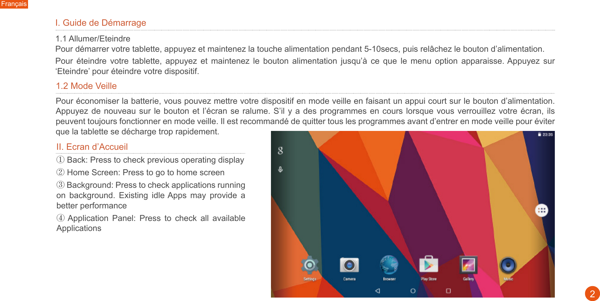 2I. Guide de Démarrage 1.1 Allumer/Eteindre Pour démarrer votre tablette, appuyez et maintenez la touche alimentation pendant 5-10secs, puis relâchez le bouton d’alimentation. Pour  éteindre  votre  tablette,  appuyez  et  maintenez  le  bouton  alimentation  jusqu’à  ce  que  le  menu  option  apparaisse. Appuyez  sur ‘Eteindre’ pour éteindre votre dispositif.II. Ecran d’Accueil1.2 Mode VeillePour économiser la batterie, vous pouvez mettre votre dispositif en mode veille en faisant un appui court sur le bouton d’alimentation. Appuyez de  nouveau  sur le bouton  et l’écran se  ralume. S’il y  a des programmes  en cours lorsque vous  verrouillez votre écran,  ils peuvent toujours fonctionner en mode veille. Il est recommandé de quitter tous les programmes avant d’entrer en mode veille pour éviter que la tablette se décharge trop rapidement. ① Back: Press to check previous operating display ② Home Screen: Press to go to home screen③ Background: Press to check applications running on  background.  Existing  idle Apps  may  provide  a better performance④ Application  Panel:  Press  to  check  all  available ApplicationsFrançais