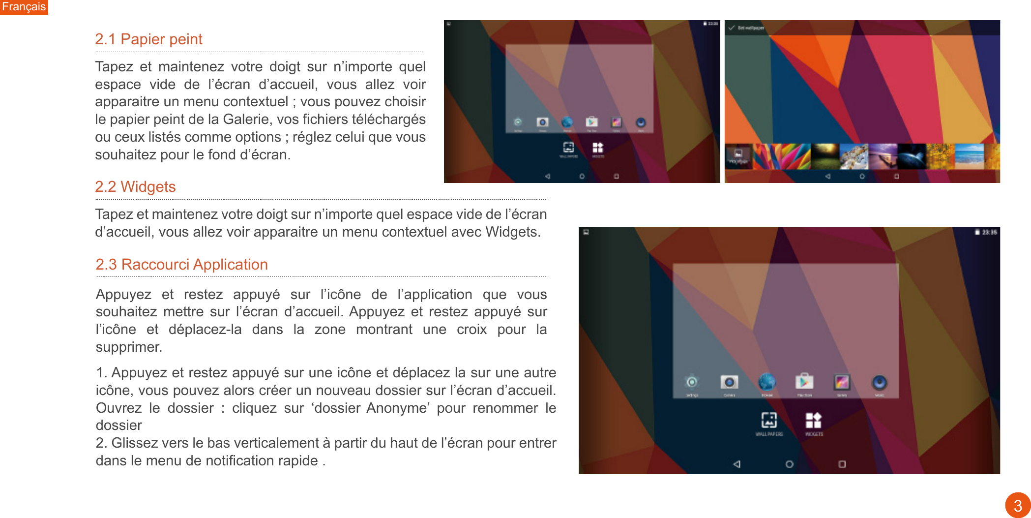1. Appuyez et restez appuyé sur une icône et déplacez la sur une autre icône, vous pouvez alors créer un nouveau dossier sur l’écran d’accueil. Ouvrez  le  dossier  :  cliquez  sur  ‘dossier Anonyme’  pour  renommer  le dossier2. Glissez vers le bas verticalement à partir du haut de l’écran pour entrer dans le menu de notification rapide .2.3 Raccourci Application Appuyez  et  restez  appuyé  sur  l’icône  de  l’application  que  vous souhaitez  mettre  sur  l’écran  d’accueil. Appuyez  et  restez  appuyé  sur l’icône  et  déplacez-la  dans  la  zone  montrant  une  croix  pour  la supprimer.32.1 Papier peintFrançaisTapez  et  maintenez  votre  doigt  sur  n’importe  quel espace  vide  de  l’écran  d’accueil,  vous  allez  voir apparaitre un menu contextuel ; vous pouvez choisir le papier peint de la Galerie, vos fichiers téléchargés ou ceux listés comme options ; réglez celui que vous souhaitez pour le fond d’écran.2.2 WidgetsTapez et maintenez votre doigt sur n’importe quel espace vide de l’écran d’accueil, vous allez voir apparaitre un menu contextuel avec Widgets.