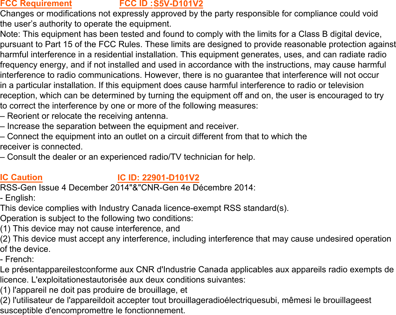 FCC RequirementChanges or modifications not expressly approved by the party responsible for compliance could voidthe user’s authority to operate the equipment.Note: This equipment has been tested and found to comply with the limits for a Class B digital device,pursuant to Part 15 of the FCC Rules. These limits are designed to provide reasonable protection againstharmful interference in a residential installation. This equipment generates, uses, and can radiate radiofrequency energy, and if not installed and used in accordance with the instructions, may cause harmfulinterference to radio communications. However, there is no guarantee that interference will not occurin a particular installation. If this equipment does cause harmful interference to radio or televisionreception, which can be determined by turning the equipment off and on, the user is encouraged to tryto correct the interference by one or more of the following measures:– Reorient or relocate the receiving antenna.– Increase the separation between the equipment and receiver.– Connect the equipment into an outlet on a circuit different from that to which thereceiver is connected.– Consult the dealer or an experienced radio/TV technician for help.IC CautionRSS-Gen Issue 4 December 2014&quot;&amp;&quot;CNR-Gen 4e Décembre 2014:- English:This device complies with Industry Canada licence-exempt RSS standard(s).Operation is subject to the following two conditions:(1) This device may not cause interference, and(2) This device must accept any interference, including interference that may cause undesired operationof the device.- French:Le présentappareilestconforme aux CNR d&apos;Industrie Canada applicables aux appareils radio exempts delicence. L&apos;exploitationestautorisée aux deux conditions suivantes:(1) l&apos;appareil ne doit pas produire de brouillage, et(2) l&apos;utilisateur de l&apos;appareildoit accepter tout brouillageradioélectriquesubi, mêmesi le brouillageestsusceptible d&apos;encompromettre le fonctionnement.FCC ID :S5V-D101V2 IC ID: 22901-D101V2