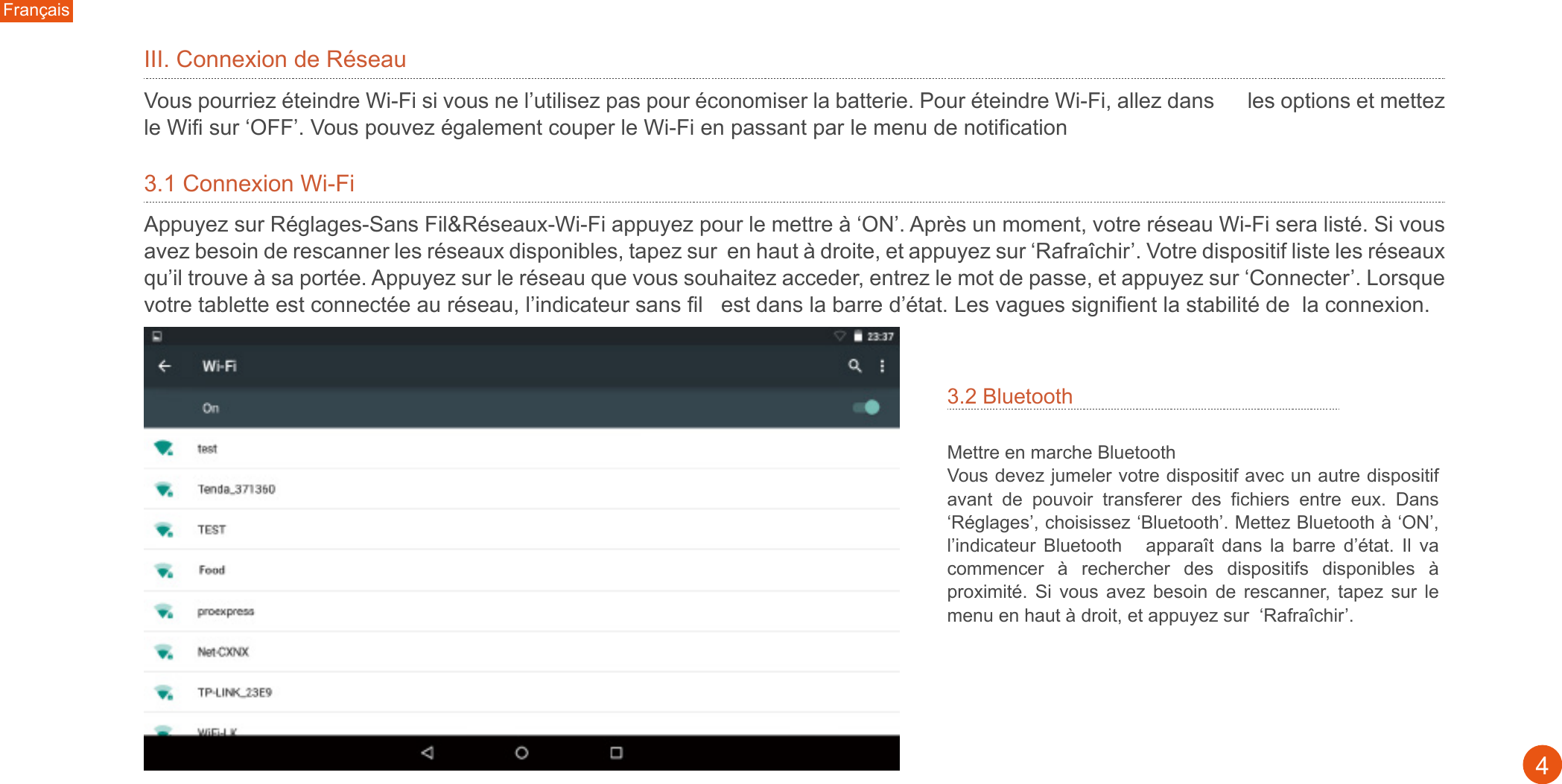 3.2 Bluetooth Mettre en marche Bluetooth Vous devez jumeler votre dispositif avec un autre dispositif avant  de  pouvoir  transferer  des  fichiers  entre  eux.  Dans ‘Réglages’, choisissez ‘Bluetooth’. Mettez Bluetooth à ‘ON’, l’indicateur  Bluetooth      apparaît  dans  la  barre  d’état.  Il  va commencer  à  rechercher  des  dispositifs  disponibles  à proximité.  Si  vous  avez  besoin  de  rescanner,  tapez  sur  le menu en haut à droit, et appuyez sur  ‘Rafraîchir’.Français4III. Connexion de Réseau Vous pourriez éteindre Wi-Fi si vous ne l’utilisez pas pour économiser la batterie. Pour éteindre Wi-Fi, allez dans      les options et mettez le Wifi sur ‘OFF’. Vous pouvez également couper le Wi-Fi en passant par le menu de notification 3.1 Connexion Wi-FiAppuyez sur Réglages-Sans Fil&amp;Réseaux-Wi-Fi appuyez pour le mettre à ‘ON’. Après un moment, votre réseau Wi-Fi sera listé. Si vous avez besoin de rescanner les réseaux disponibles, tapez sur  en haut à droite, et appuyez sur ‘Rafraîchir’. Votre dispositif liste les réseaux qu’il trouve à sa portée. Appuyez sur le réseau que vous souhaitez acceder, entrez le mot de passe, et appuyez sur ‘Connecter’. Lorsque votre tablette est connectée au réseau, l’indicateur sans fil   est dans la barre d’état. Les vagues signifient la stabilité de  la connexion.