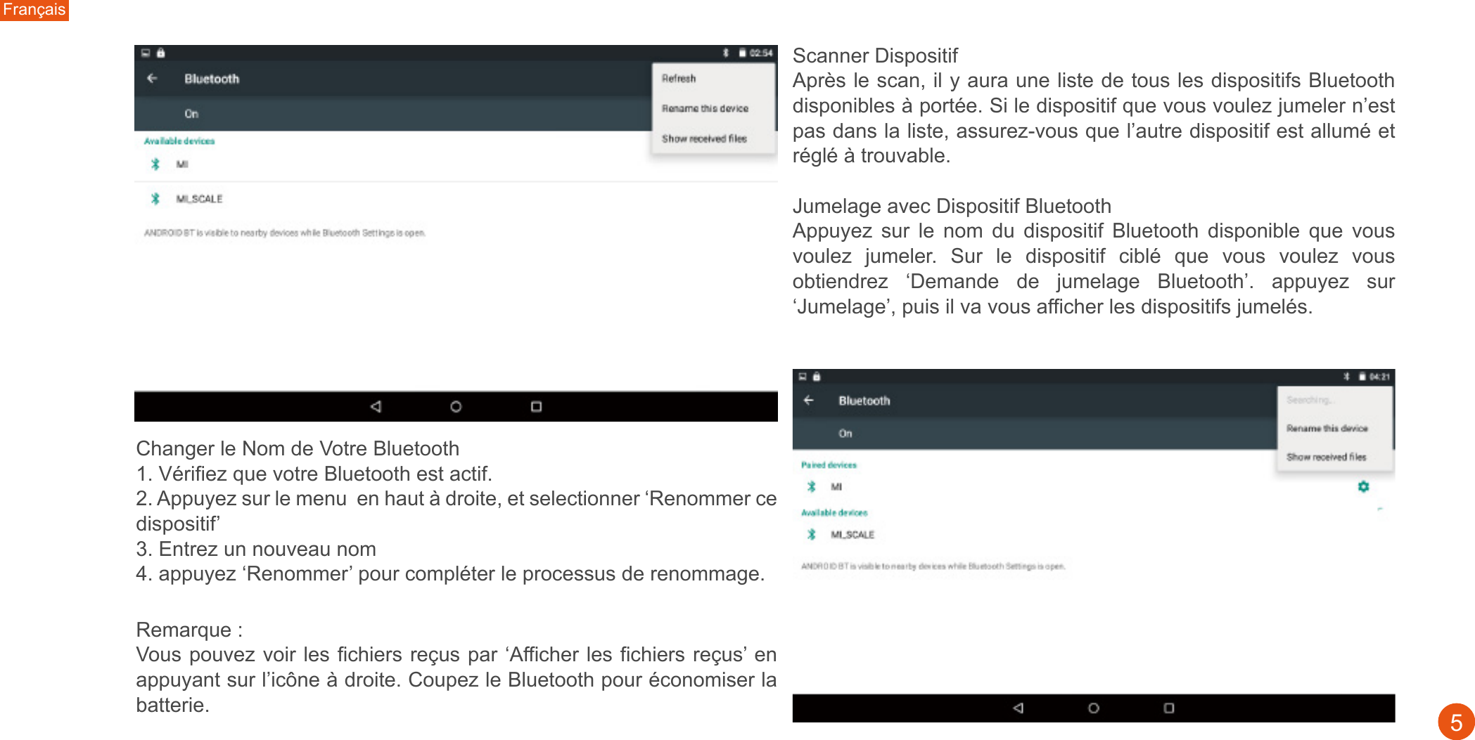 Changer le Nom de Votre Bluetooth 1. Vérifiez que votre Bluetooth est actif. 2. Appuyez sur le menu  en haut à droite, et selectionner ‘Renommer ce dispositif’3. Entrez un nouveau nom4. appuyez ‘Renommer’ pour compléter le processus de renommage.Remarque : Vous pouvez voir les fichiers reçus par ‘Afficher les fichiers reçus’ en appuyant sur l’icône à droite. Coupez le Bluetooth pour économiser la batterie. Français5Scanner Dispositif Après le scan, il y aura une liste de tous les dispositifs Bluetooth disponibles à portée. Si le dispositif que vous voulez jumeler n’est pas dans la liste, assurez-vous que l’autre dispositif est allumé et réglé à trouvable. Jumelage avec Dispositif Bluetooth Appuyez  sur  le  nom  du  dispositif  Bluetooth  disponible  que  vous voulez  jumeler.  Sur  le  dispositif  ciblé  que  vous  voulez  vous obtiendrez  ‘Demande  de  jumelage  Bluetooth’.  appuyez  sur ‘Jumelage’, puis il va vous afficher les dispositifs jumelés. 