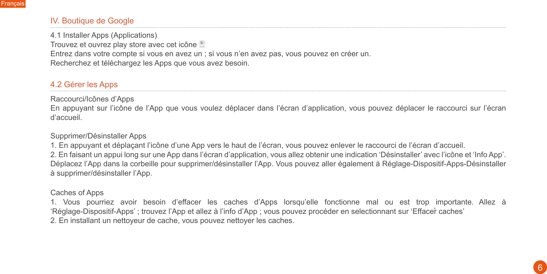 Français6IV. Boutique de Google4.1 Installer Apps (Applications)Trouvez et ouvrez play store avec cet icône  Entrez dans votre compte si vous en avez un ; si vous n’en avez pas, vous pouvez en créer un. Recherchez et téléchargez les Apps que vous avez besoin.4.2 Gérer les Apps Raccourci/Icônes d’AppsEn appuyant sur l’icône de l’App que vous voulez déplacer dans l’écran d’application, vous pouvez déplacer le raccourci sur l’écran d’accueil. Supprimer/Désinstaller Apps 1. En appuyant et déplaçant l’icône d’une App vers le haut de l’écran, vous pouvez enlever le raccourci de l’écran d’accueil. 2. En faisant un appui long sur une App dans l’écran d’application, vous allez obtenir une indication ‘Désinstaller’ avec l’icône et ‘Info App’. Déplacez l’App dans la corbeille pour supprimer/désinstaller l’App. Vous pouvez aller également à Réglage-Dispositif-Apps-Désinstaller à supprimer/désinstaller l’App. Caches of Apps1.  Vous  pourriez  avoir  besoin  d’effacer  les  caches  d’Apps  lorsqu’elle  fonctionne  mal  ou  est  trop  importante.  Allez  à ‘Réglage-Dispositif-Apps’ ; trouvez l’App et allez à l’info d’App ; vous pouvez procéder en selectionnant sur ‘Effacer caches’2. En installant un nettoyeur de cache, vous pouvez nettoyer les caches. 