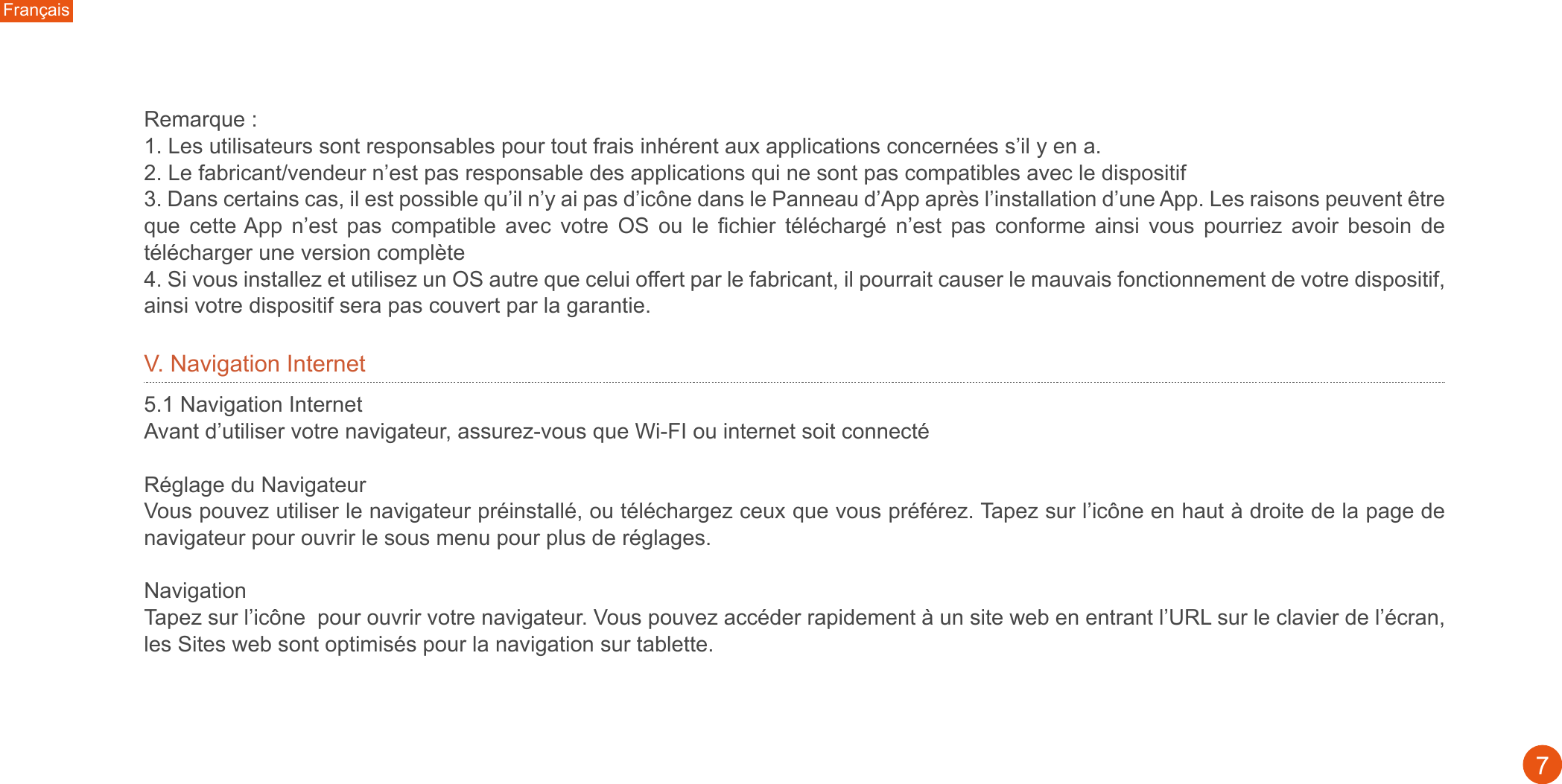 Remarque : 1. Les utilisateurs sont responsables pour tout frais inhérent aux applications concernées s’il y en a. 2. Le fabricant/vendeur n’est pas responsable des applications qui ne sont pas compatibles avec le dispositif3. Dans certains cas, il est possible qu’il n’y ai pas d’icône dans le Panneau d’App après l’installation d’une App. Les raisons peuvent être que  cette App  n’est  pas  compatible  avec  votre  OS  ou  le  fichier  téléchargé  n’est  pas  conforme  ainsi  vous  pourriez  avoir  besoin  de télécharger une version complète4. Si vous installez et utilisez un OS autre que celui offert par le fabricant, il pourrait causer le mauvais fonctionnement de votre dispositif, ainsi votre dispositif sera pas couvert par la garantie.Français7V. Navigation Internet5.1 Navigation InternetAvant d’utiliser votre navigateur, assurez-vous que Wi-FI ou internet soit connectéRéglage du Navigateur Vous pouvez utiliser le navigateur préinstallé, ou téléchargez ceux que vous préférez. Tapez sur l’icône en haut à droite de la page de navigateur pour ouvrir le sous menu pour plus de réglages.NavigationTapez sur l’icône  pour ouvrir votre navigateur. Vous pouvez accéder rapidement à un site web en entrant l’URL sur le clavier de l’écran, les Sites web sont optimisés pour la navigation sur tablette.