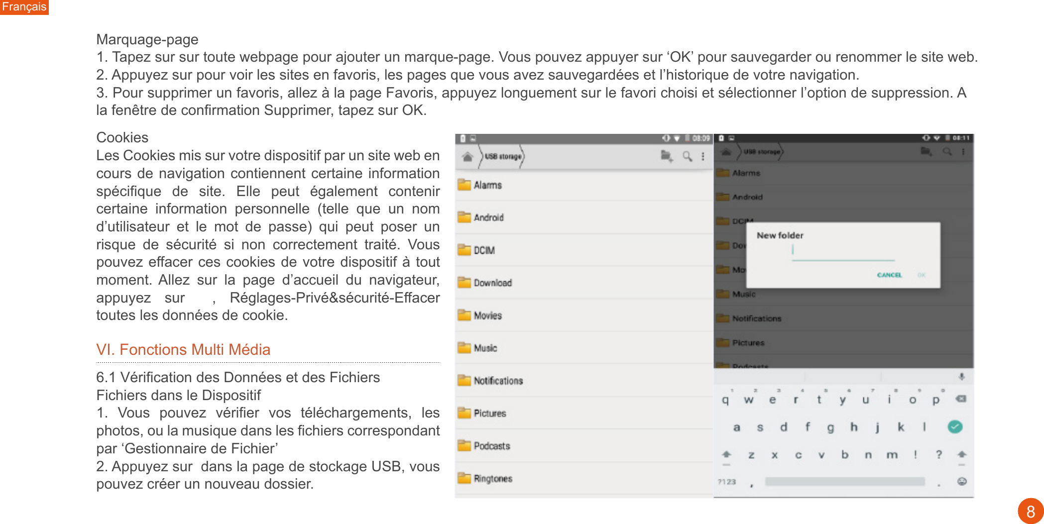 Français8Marquage-page1. Tapez sur sur toute webpage pour ajouter un marque-page. Vous pouvez appuyer sur ‘OK’ pour sauvegarder ou renommer le site web. 2. Appuyez sur pour voir les sites en favoris, les pages que vous avez sauvegardées et l’historique de votre navigation. 3. Pour supprimer un favoris, allez à la page Favoris, appuyez longuement sur le favori choisi et sélectionner l’option de suppression. A la fenêtre de confirmation Supprimer, tapez sur OK. Cookies Les Cookies mis sur votre dispositif par un site web en cours de navigation contiennent certaine information spécifique  de  site.  Elle  peut  également  contenir certaine  information  personnelle  (telle  que  un  nom d’utilisateur  et  le  mot  de  passe)  qui  peut  poser  un risque  de  sécurité  si  non  correctement  traité.  Vous pouvez effacer ces cookies de votre dispositif à tout moment. Allez  sur  la  page  d’accueil  du  navigateur, appuyez  sur    ,  Réglages-Privé&amp;sécurité-Effacer toutes les données de cookie.VI. Fonctions Multi Média6.1 Vérification des Données et des Fichiers Fichiers dans le Dispositif1.  Vous  pouvez  vérifier  vos  téléchargements,  les photos, ou la musique dans les fichiers correspondant par ‘Gestionnaire de Fichier’ 2. Appuyez sur  dans la page de stockage USB, vous pouvez créer un nouveau dossier.