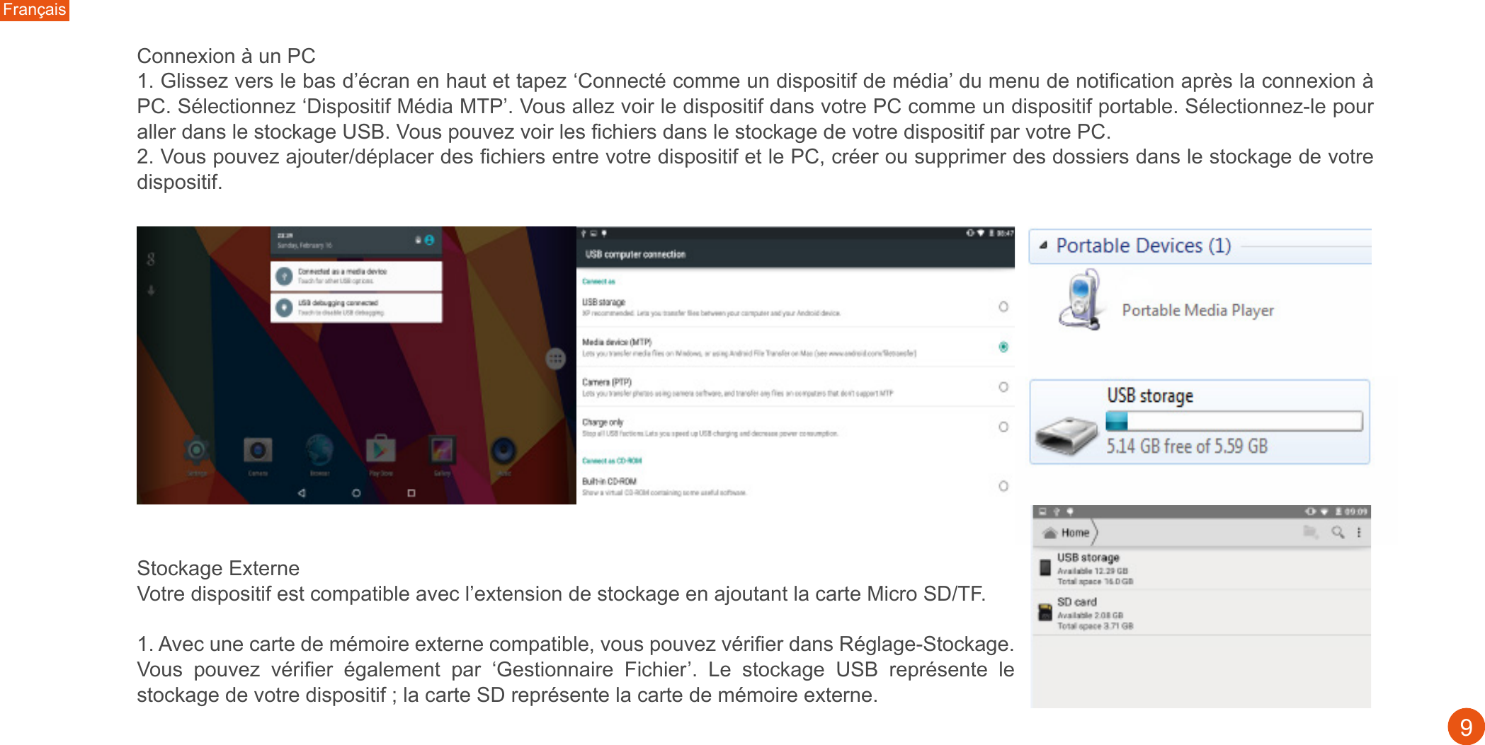 Français9Connexion à un PC1. Glissez vers le bas d’écran en haut et tapez ‘Connecté comme un dispositif de média’ du menu de notification après la connexion à PC. Sélectionnez ‘Dispositif Média MTP’. Vous allez voir le dispositif dans votre PC comme un dispositif portable. Sélectionnez-le pour aller dans le stockage USB. Vous pouvez voir les fichiers dans le stockage de votre dispositif par votre PC. 2. Vous pouvez ajouter/déplacer des fichiers entre votre dispositif et le PC, créer ou supprimer des dossiers dans le stockage de votre dispositif. Stockage Externe Votre dispositif est compatible avec l’extension de stockage en ajoutant la carte Micro SD/TF.1. Avec une carte de mémoire externe compatible, vous pouvez vérifier dans Réglage-Stockage. Vous  pouvez  vérifier  également  par  ‘Gestionnaire  Fichier’.  Le  stockage  USB  représente  le stockage de votre dispositif ; la carte SD représente la carte de mémoire externe. 