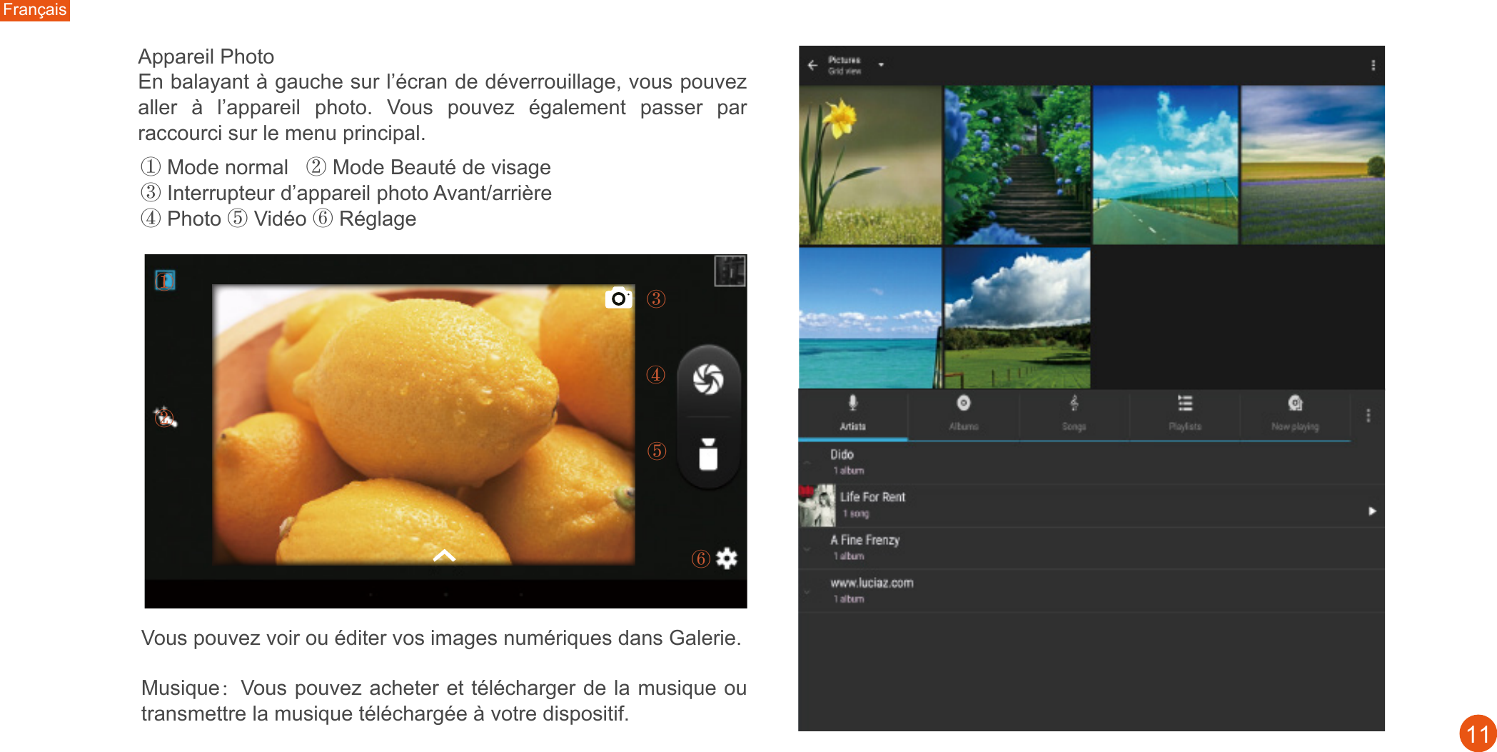 Français11① Mode normal   ② Mode Beauté de visage③ Interrupteur d’appareil photo Avant/arrière④ Photo ⑤ Vidéo ⑥ Réglage①③④⑤⑥②Appareil Photo En balayant à gauche sur l’écran de déverrouillage, vous pouvez aller  à  l’appareil  photo.  Vous  pouvez  également  passer  par raccourci sur le menu principal.  Musique：Vous pouvez acheter et télécharger de la musique ou transmettre la musique téléchargée à votre dispositif.  Vous pouvez voir ou éditer vos images numériques dans Galerie. 