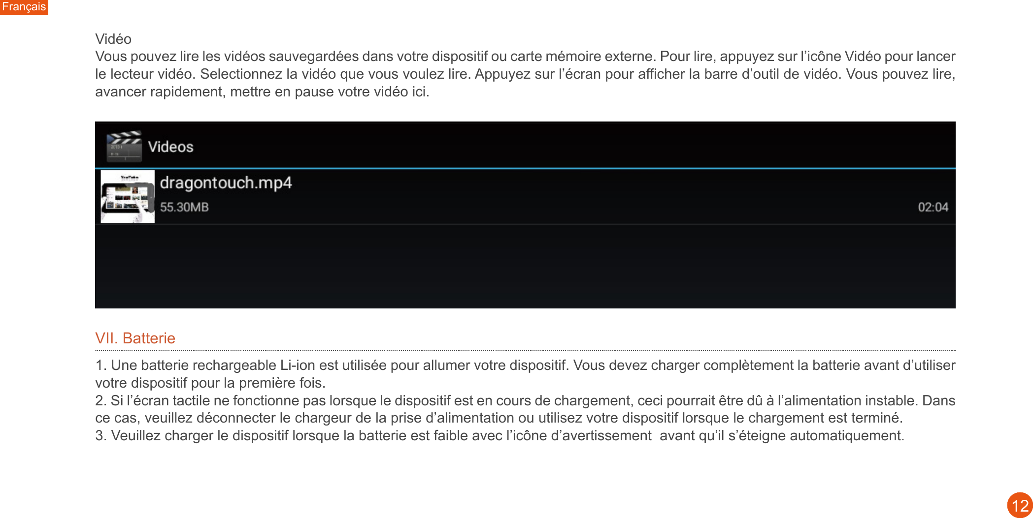 Français12Vidéo Vous pouvez lire les vidéos sauvegardées dans votre dispositif ou carte mémoire externe. Pour lire, appuyez sur l’icône Vidéo pour lancer le lecteur vidéo. Selectionnez la vidéo que vous voulez lire. Appuyez sur l’écran pour afficher la barre d’outil de vidéo. Vous pouvez lire, avancer rapidement, mettre en pause votre vidéo ici.VII. Batterie1. Une batterie rechargeable Li-ion est utilisée pour allumer votre dispositif. Vous devez charger complètement la batterie avant d’utiliser votre dispositif pour la première fois. 2. Si l’écran tactile ne fonctionne pas lorsque le dispositif est en cours de chargement, ceci pourrait être dû à l’alimentation instable. Dans ce cas, veuillez déconnecter le chargeur de la prise d’alimentation ou utilisez votre dispositif lorsque le chargement est terminé. 3. Veuillez charger le dispositif lorsque la batterie est faible avec l’icône d’avertissement  avant qu’il s’éteigne automatiquement.