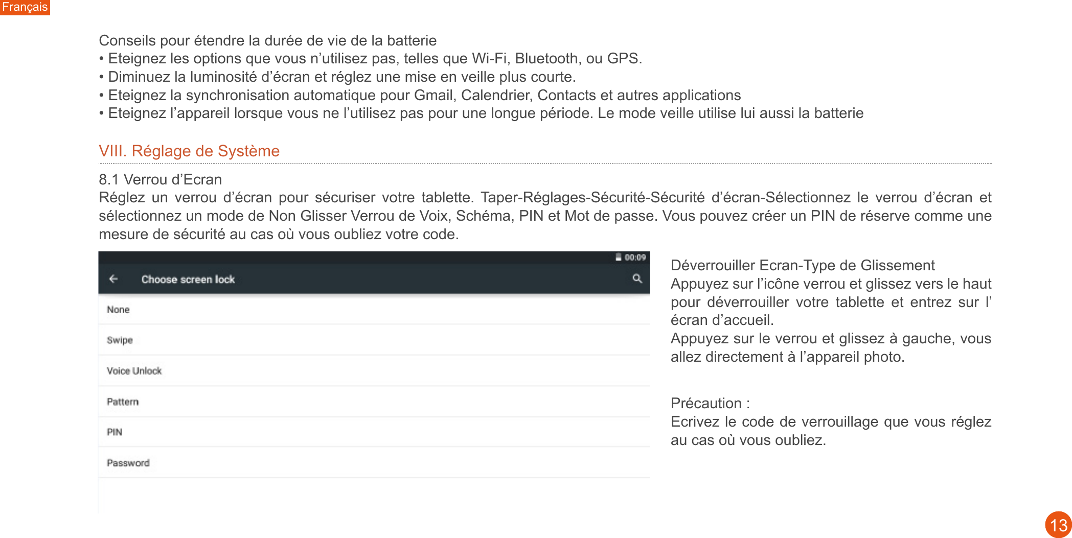 Français13VIII. Réglage de Système8.1 Verrou d’Ecran Réglez  un  verrou  d’écran  pour  sécuriser  votre  tablette. Taper-Réglages-Sécurité-Sécurité  d’écran-Sélectionnez  le  verrou  d’écran  et sélectionnez un mode de Non Glisser Verrou de Voix, Schéma, PIN et Mot de passe. Vous pouvez créer un PIN de réserve comme une mesure de sécurité au cas où vous oubliez votre code. Déverrouiller Ecran-Type de GlissementAppuyez sur l’icône verrou et glissez vers le haut pour  déverrouiller  votre  tablette  et  entrez  sur  l’ écran d’accueil. Appuyez sur le verrou et glissez à gauche, vous allez directement à l’appareil photo. Conseils pour étendre la durée de vie de la batterie • Eteignez les options que vous n’utilisez pas, telles que Wi-Fi, Bluetooth, ou GPS.• Diminuez la luminosité d’écran et réglez une mise en veille plus courte.• Eteignez la synchronisation automatique pour Gmail, Calendrier, Contacts et autres applications• Eteignez l’appareil lorsque vous ne l’utilisez pas pour une longue période. Le mode veille utilise lui aussi la batterie Précaution : Ecrivez le code de verrouillage que vous réglez au cas où vous oubliez.