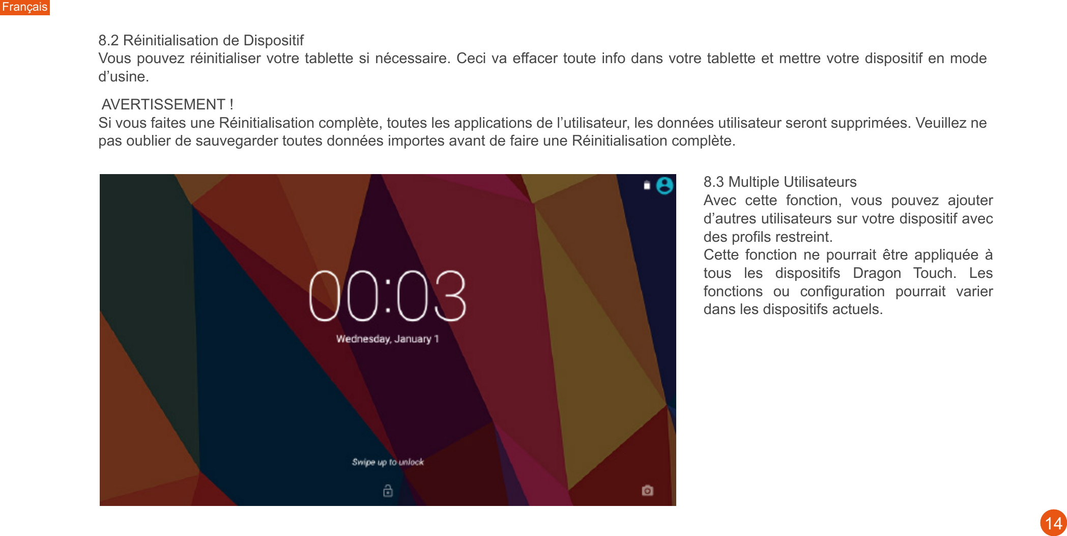 Français148.2 Réinitialisation de Dispositif Vous pouvez réinitialiser votre tablette si nécessaire. Ceci va effacer toute info dans votre tablette et mettre votre dispositif en mode d’usine. AVERTISSEMENT !Si vous faites une Réinitialisation complète, toutes les applications de l’utilisateur, les données utilisateur seront supprimées. Veuillez ne pas oublier de sauvegarder toutes données importes avant de faire une Réinitialisation complète. 8.3 Multiple UtilisateursAvec  cette  fonction,  vous  pouvez  ajouter d’autres utilisateurs sur votre dispositif avec des profils restreint. Cette  fonction  ne  pourrait  être  appliquée  à tous  les  dispositifs  Dragon  Touch.  Les fonctions  ou  configuration  pourrait  varier dans les dispositifs actuels.  