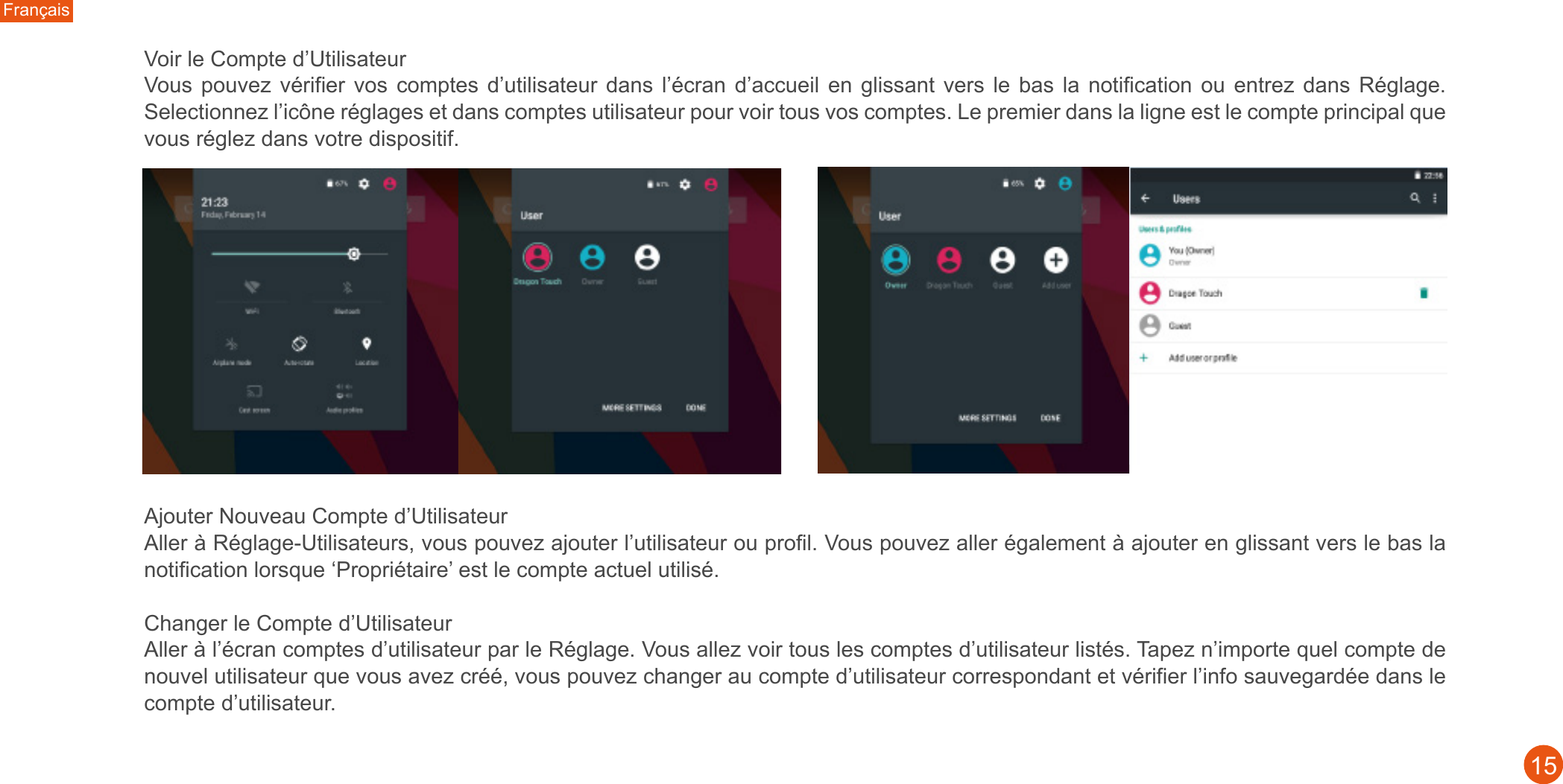 Français15Voir le Compte d’Utilisateur Vous  pouvez  vérifier  vos  comptes  d’utilisateur  dans  l’écran  d’accueil  en glissant  vers  le  bas  la  notification ou  entrez  dans  Réglage. Selectionnez l’icône réglages et dans comptes utilisateur pour voir tous vos comptes. Le premier dans la ligne est le compte principal que vous réglez dans votre dispositif. Ajouter Nouveau Compte d’Utilisateur Aller à Réglage-Utilisateurs, vous pouvez ajouter l’utilisateur ou profil. Vous pouvez aller également à ajouter en glissant vers le bas la notification lorsque ‘Propriétaire’ est le compte actuel utilisé. Changer le Compte d’UtilisateurAller à l’écran comptes d’utilisateur par le Réglage. Vous allez voir tous les comptes d’utilisateur listés. Tapez n’importe quel compte de nouvel utilisateur que vous avez créé, vous pouvez changer au compte d’utilisateur correspondant et vérifier l’info sauvegardée dans le compte d’utilisateur. 